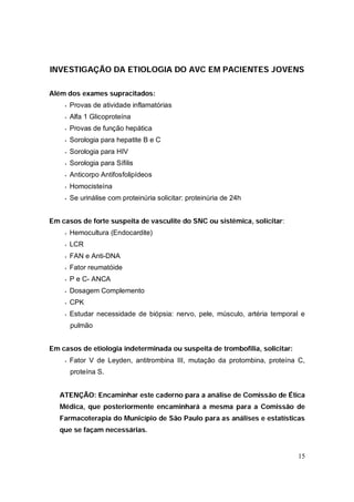 INVESTIGAÇÃO DA ETIOLOGIA DO AVC EM PACIENTES JOVENS

Além dos exames supracitados:
    •   Provas de atividade inflamatórias
    •   Alfa 1 Glicoproteína
    •   Provas de função hepática
    •   Sorologia para hepatite B e C
    •   Sorologia para HIV
    •   Sorologia para Sífilis
    •   Anticorpo Antifosfolipídeos
    •   Homocisteína
    •   Se urinálise com proteinúria solicitar: proteinúria de 24h


Em casos de forte suspeita de vasculite do SNC ou sistêmica, solicitar:
    •   Hemocultura (Endocardite)
    •   LCR
    •   FAN e Anti-DNA
    •   Fator reumatóide
    •   P e C- ANCA
    •   Dosagem Complemento
    •   CPK
    •   Estudar necessidade de biópsia: nervo, pele, músculo, artéria temporal e
        pulmão


Em casos de etiologia indeterminada ou suspeita de trombofilia, solicitar:
    •   Fator V de Leyden, antitrombina III, mutação da protombina, proteína C,
        proteína S.


   ATENÇÃO: Encaminhar este caderno para a análise de Comissão de Ética
   Médica, que posteriormente encaminhará a mesma para a Comissão de
   Farmacoterapia do Município de São Paulo para as análises e estatísticas
   que se façam necessárias.


                                                                             15
 