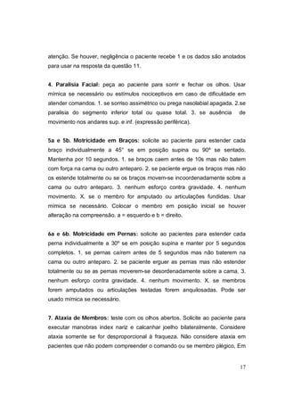 atenção. Se houver, negligência o paciente recebe 1 e os dados são anotados
para usar na resposta da questão 11.


4. Paralisia Facial: peça ao paciente para sorrir e fechar os olhos. Usar
mímica se necessário ou estímulos nociceptivos em caso de dificuldade em
atender comandos. 1. se sorriso assimétrico ou prega nasolabial apagada. 2.se
paralisia do segmento inferior total ou quase total. 3. se ausência       de
movimento nos andares sup. e inf. (expressão periférica).


5a e 5b. Motricidade em Braços: solicite ao paciente para estender cada
braço individualmente a 45° se em posição supina ou 90º se sentado.
Mantenha por 10 segundos. 1. se braços caem antes de 10s mas não batem
com força na cama ou outro anteparo. 2. se paciente ergue os braços mas não
os estende totalmente ou se os braços movem-se incoordenadamente sobre a
cama ou outro anteparo. 3. nenhum esforço contra gravidade. 4. nenhum
movimento. X. se o membro for amputado ou articulações fundidas. Usar
mímica se necessário. Colocar o membro em posição inicial se houver
alteração na compreensão. a = esquerdo e b = direito.


6a e 6b. Motricidade em Pernas: solicite ao pacientes para estender cada
perna individualmente a 30º se em posição supina e manter por 5 segundos
completos. 1. se pernas caírem antes de 5 segundos mas não baterem na
cama ou outro anteparo. 2. se paciente erguer as pernas mas não estender
totalmente ou se as pernas moverem-se desordenadamente sobre a cama. 3.
nenhum esforço contra gravidade. 4. nenhum movimento. X. se membros
forem amputados ou articulações testadas forem anquilosadas. Pode ser
usado mímica se necessário.


7. Ataxia de Membros: teste com os olhos abertos. Solicite ao paciente para
executar manobras index nariz e calcanhar joelho bilateralmente. Considere
ataxia somente se for desproporcional à fraqueza. Não considere ataxia em
pacientes que não podem compreender o comando ou se membro plégico, Em


                                                                          17
 