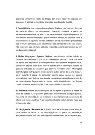 pacientes amauróticos teste os braços por toque nasal de posturas em
extensão. X. apenas se membro é amputado ou articulação fundida.


8. Sensibilidade: use uma agulha ou alfinete. Pode-se usar estímulo doloroso
se paciente afásico ou arresponsivo. Somente considere a perda de
sensibilidade decorrente de AVC. 1. se paciente sente a agulhada/pontada no
lado afetado em um menor grau que no lado não afetado, se paciente sente o
toque mas não a agulhada no lado afetado ou se faz movimentos propositados
aos estímulos dolorosos. 2. se paciente não está consciente de ter sido tocado,
não responder aos estímulos doloroso (incluindo paciente comatosos), ou tem
perda sensitiva bilateral.


9. Melhor Linguagem / Agnosia / Leitura: para testar os cartões, solicite ao
paciente para descrever o que sta acontecendo na pintura, o nome dos itens
da figuras e ler as palavras e sentenças/frases. Se o paciente tem perda visual,
coloque os objetos sobre suas mãos e solicite que os identifique. Solicite ao
paciente entubado ou anártrico que escreva. Também utilize informações
sobre funções da linguagem obtidas durante outras partes do exame físico, 1.
se o paciente é capaz de comunicar alguma coisa, apesar de alguma
anormalidade, com fluência, nominando, repetindo ou seguindo comandos. 2.
se comunicação fragmentada e requer mais interferências, se houver
questionamentos e adivinhações, 3. se mudo, afásico ou em coma.


10. Disartria: solicite ao paciente para ler ou repetir as palavras e frases no
teste de cartões. 1. se paciente pronunciar indistintamente qualquer palavra,
mas esta for entendida. 2. se o discurso é incompreensível na ausência de
afasia ou é mudo, anártrico. X. se paciente entubado ou tem barreira física que
o impeça de falar.


11. Negligência / Desatenção: 0 (zero) para paciente que mostre atenção
para ambos os lados. 1. se heminegligência ou perda na estimulação
simultânea bilateral para uma das seguintes modalidades: visual, espacial, tátil,


                                                                              18
 