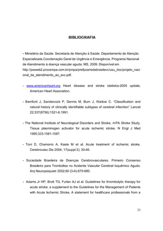 BIBLIOGRAFIA



- Ministério da Saúde. Secretaria de Atenção à Saúde. Departamento de Atenção
Especializada.Coordenação Geral de Urgência e Emergência. Programa Nacional
de Atendimento à doença vascular aguda. MS, 2009. Disponível em
http://pwweb2.procempa.com.br/pmpa/prefpoa/redebrasilavc/usu_doc/projeto_naci
onal_de_atendimento_ao_avc.pdf.


- www.americanheart.org Heart disease and stroke statistcs-2005 update,
     American Heart Association.


- Bamford J, Sandercock P, Dennis M, Burn J, Warlow C. “Classification and
     natural history of clinically identifiable subtypes of cerebral infarction” Lancet
     22;337(8756):1521-6,1991.


- The National Institute of Neurological Disorders and Stroke, rt-PA Stroke Study.
     Tissue plasminogen activator for acute ischemic stroke. N Engl J Med
     1995;333:1581-1587.


- Toni D, Chamorro A, Kaste M et al. Acute treatment of ischemic stroke.
     Cerebrovasc Dis 2004; 17(suppl 2); 30-46.


- Sociedade Brasileira de Doenças Cerebrovasculares. Primeiro Consenso
     Brasileiro para Trombólise no Acidente Vascular Cerebral Isquêmico Agudo.
     Arq Neuropsiquiatr 2002;60 (3-A):675-680.


- Adams Jr HP, Brott TG, Furlan AJ et al. Guidelines for thrombolytic therapy for
     acute stroke: a supplement to the Guidelines for the Management of Patients
     with Acute Ischemic Stroke. A statement for healthcare professionals from a




                                                                                    23
 