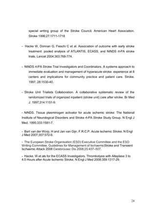 special writing group of the Stroke Council, American Heart Association.
     Stroke 1996;27:1711-1718


- Hacke W, Donnan G, Fieschi C et al. Association of outcome with early stroke
     treatment: pooled analysis of ATLANTIS, ECASS, and NINDS rt-PA stroke
     trials. Lancet 2004;363:768-774.


- NINDS rt-PA Stroke Trial Investigators and Coordinators. A systems approach to
     immediate evaluation and management of hyperacute stroke: experience at 8
     centers and implications for community practice and patient care. Stroke.
     1997; 28:1530-40.


- Stroke Unit Trialists Collaboration. A collaborative systematic review of the
     randomized trials of organized inpatient (stroke unit) care after stroke. Br Med
     J. 1997;314:1151-9.


- NINDS. Tissue plasminogen activator for acute ischemic stroke: The National
Institute of Neurological Disorders and Stroke rt-PA Stroke Study Group. N Engl J
Med. 1995;333:1581-7.

- Bart van der Worp, H and Jan van Gijn, F.R.C.P. Acute Ischemic Stroke. N Engl
J Med 2007;357:572-9.

- The European Stroke Organisation (ESO) Executive Committee and the ESO
Writing Committee. Guidelines for Management of IschaemicStroke and Transient
Ischaemic Attack 2008 Cerebrovasc Dis 2008;25:457–507.

- Hacke, W.et als for the ECASS Investigators. Thrombolysis with Alteplase 3 to
4.5 Hours after Acute Ischemic Stroke, N Engl J Med 2008;359:1317-29.




                                                                                  24
 