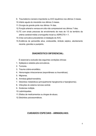 9. Traumatismo craniano importante ou AVC isquêmico nos últimos 3 meses.
10. Infarto agudo do miocárdio nos últimos 3 meses.
11. Cirurgia de grande porte nos últimos 14 dias.
12. Punção arterial e venosa em sítio não compressivel nos últimos 7 dias.
13. TC com sinais precoces de envolvimento de mais de 1/3 do território da
   artéria cerebral média a tomografia inicial ou ASPECTS < 7.
14. Crise convulsiva precedendo à instalação do AVC.
15. Evidência de pericardite ativa, endocardite, êmbolo séptico, abortamento
   recente, gravidez e puerpério.



                       DIAGNÓSTICO DIFERENCIAL:

   É essencial a exclusão das seguintes condições clínicas:
1. Epilepsia e estados pós-convulsivos.
2. Tumores.
3. Trauma crânio-encefálico.
4. Hemorragias intracranianas (espontâneas ou traumáticas).
5. Migranea.
6. Amnésia global transitória.
7. Distúrbios metabólicos (principalmente hipoglicemia e hiperglicemia).
8. Infecções do sistema nervoso central.
9. Esclerose múltipla.
10. Labirintopatias.
11. Efeitos de medicamentos ou drogas de abuso.
12. Distúrbios psicossomáticos.




              CUIDADOS ESPECIAIS - ARMADILHAS:



                                                                             4
 