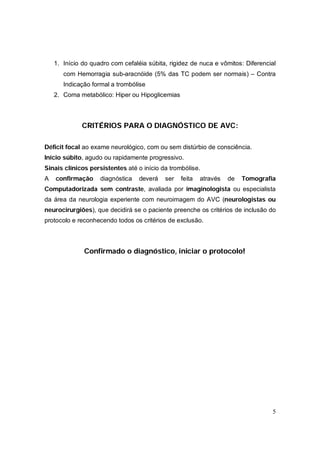 1. Início do quadro com cefaléia súbita, rigidez de nuca e vômitos: Diferencial
       com Hemorragia sub-aracnóide (5% das TC podem ser normais) – Contra
       Indicação formal a trombólise
    2. Coma metabólico: Hiper ou Hipoglicemias



             CRITÉRIOS PARA O DIAGNÓSTICO DE AVC:

Déficit focal ao exame neurológico, com ou sem distúrbio de consciência.
Início súbito, agudo ou rapidamente progressivo.
Sinais clínicos persistentes até o início da trombólise.
A   confirmação     diagnóstica   deverá   ser   feita   através   de   Tomografia
Computadorizada sem contraste, avaliada por imaginologista ou especialista
da área da neurologia experiente com neuroimagem do AVC (neurologistas ou
neurocirurgiões), que decidirá se o paciente preenche os critérios de inclusão do
protocolo e reconhecendo todos os critérios de exclusão.



              Confirmado o diagnóstico, iniciar o protocolo!




                                                                                 5
 