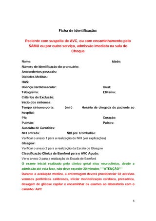 Ficha de identificação:

  Paciente com suspeita de AVC, ou com encaminhamento pelo
    SAMU ou por outro serviço, admissão imediata na sala do
                            Choque

Nome:                                                              Idade:
Número de Identificação do prontuário:
Antecedentes pessoais:
Diabetes Mellitus:
HAS:
Doença Cardiovascular:                                     Qual:
Tabagismo:                                                 Etilismo:
Critérios de Exclusão:
Início dos sintomas:
Tempo sintoma-porta:           (min)        Horário de chegada do paciente ao
hospital:
PA:                                                        Coração:
Pulmão:                                                    Pulsos:
Ausculta de Carótidas:
NIH entrada:                     NIH pré Trombólise:
Verificar o anexo 1 para a realização do NIH (ver explicações)
Glasgow:
Verificar o anexo 2 para a realização da Escala de Glasgow
Classificação Clínica de Bamford para o AVC Agudo:
Ver o anexo 3 para a realização da Escala de Bamford
O exame inicial realizado pelo clínico geral e/ou neuroclínico, desde a
admissão até esta fase, não deve exceder 20 minutos ***ATENÇÃO***
Durante a avaliação médica, a enfermagem deverá providenciar 02 acessos
venosos periféricos calibrosos, iniciar monitorização cardíaca, pressórica,
dosagem de glicose capilar e encaminhar os exames ao laboratório com o
carimbo: AVC


                                                                            6
 