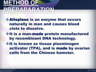 METHOD OF
PREPAPARATION
Alteplase is an enzyme that occurs
naturally in man and causes blood
clots to dissolve.
It is a man-made protein manufactured
by recombinant DNA technology.
It is known as tissue plasminogen
activator (TPA), and is made by ovarian
cells from the Chinese hamster.