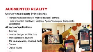 AUGMENTED REALITY
6
Overlay virtual objects over real ones
• Increasing capabilities of mobile devices: camera
• Head-mounted displays: Hololens, Apple Vision pro, Snapchat’s
Spectacles
All sorts of applications
• Training
• Interior design, architecture
• Transportation, tourism
• UX in museums, concert halls
• Games
• Digital Twins
• … © 2019 mingei
 