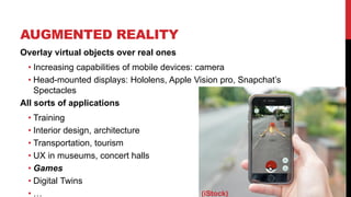 AUGMENTED REALITY
7
Overlay virtual objects over real ones
• Increasing capabilities of mobile devices: camera
• Head-mounted displays: Hololens, Apple Vision pro, Snapchat’s
Spectacles
All sorts of applications
• Training
• Interior design, architecture
• Transportation, tourism
• UX in museums, concert halls
• Games
• Digital Twins
• … (iStock)
 