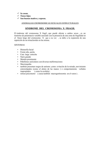  Se casan.
    Tienes hijos
    Son buenas madres y esposas.

        ANOMALIAS CROMOSOMICAS SEXUALES ESTRUCTURALES

             SINDROME DEL CROMOSOMA X FRAGIL

El sindrome del cromosoma X fragil , que puede afectar a ambos sexos , es un
trastorno de penetrancia variable asociado con la presencia de una zona de fragilidad en
el brazo largo del cromosoma X que a su vez , se debe a la expansión de una
repetición de un trinucleotido en las misma.

SINTOMAS

   •   Dismorfia facial
   •   Frente alta ,ancha
   •   Cara larga estrecha
   •   Nariz grande
   •   Mentón prominente
   •   Pabellones auriculares con diversas malformaciones
   •   Macrorquidia
   •   también presentan rasgos de autismo ,como: evitación de la mirada ,movimiento
       estereotipados (como el aleteo de las manos ) o comportamiento verbales
       inapropiados      ( como la ecolalia) .
   •   retraso psicomotor ( causa también macrogenitosomia en el varon ) .
 