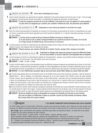 104
LEÇON 3 – DOSSIER 5
Entrer dans la thématique de la leçon.
Avant l’activité, demander aux apprenants de regarder rapidement le document proposé et de dire de quoi il s’agit : C’est une page
de magazine. L’activité permet ensuite de procéder à la compréhension globale du document, en grand groupe.
2CORRIGÉ : Il s’agit d’un magazine qui parle de la vie des célébrités, il fait partie de ce que l’on appelle la « presse people ».
Les gens lisent ces magazines par curiosité, pour connaître l’intimité des stars, des personnes qu’ils admirent.
Comprendre un court article qui présente la vie privée d’un couple.
Faire lire l’article silencieusement et demander de retrouver les informations qui permettent de vérifier la compréhension du sujet
de l’article. La première activité faisait apparaître que l’article parlait de célébrités, ici, il s’agit de comprendre pourquoi ces person-
nes sont célèbres.
2CORRIGÉ : 1.
. L’article parle du couple formé par Emmanuel Philibert de Savoie et Clotilde Courau.
2
2.
. Ils sont mariés et ont un enfant. Emmanuel Philibert est le petit-fils du dernier roi d’Italie, rien n’est dit
sur l’origine sociale de Clotilde Courau. Elle est actrice et il est prince.
L’activité propose de vérifier la compréhension des différentes étapes de leur histoire, de faire l’historique de leur relation. Les infor-
mations à classer sont indiquées dans les légendes des photos.
2CORRIGÉ : D’abord vacances, puis annonce officielle de la relation. Ensuite, mariage. Enfin, naissance d’un enfant.
Comprendre un dialogue dans lequel une personne raconte les différentes étapes
de la vie d’une vedette, en vue de la rédaction d’une biographie dans un magazine.
L’activité propose de vérifier la compréhension globale de l’enregistrement : proposer une première écoute du dialogue et faire dire
aux apprenants, en grand groupe, si les affirmations sont vraies ou fausses.
2CORRIGÉ : 1. faux — 2. vrai — 3. faux
Il s’agit ici de faire repérer, au cours d’une deuxième écoute, les différents marqueurs temporels qui permettent de structurer le récit d’évé-
nements passés. Le relevé effectué permettra de compléter la notice biographique et de mettre en évidence différentes façons de situer
une action dans le passé. Il est possible de s’y arrêter et de classer les réponses pour faire observer la formation des diverses formules.
2CORRIGÉ : le 3 avril 1969/l’année suivante/à l’âge de neuf ans/à seize ans/en 89/en 90/dans les années 90/en mai 2003
a) La notice biographique donne les événements de la vie de Clotilde Courau sous forme de phrases nominales : date de naissance/
départ/retour/... ; dans le dialogue, les événements marquants de sa vie sont racontés. Pour faciliter la prise de notes pendant
l’écoute, s’assurer que les apprenants ont bien compris ce qu’ils doivent noter : reprendre avec eux l’exemple donné dans le manuel,
à savoir la correspondance de sens entre « date de naissance » et « elle est née », si besoin vérifier avec le deuxième événement :
« départ »/« elle est partie ». Faire alors écouter une troisième fois le dialogue pour effectuer l’activité. Avant la mise en commun,
proposer aux apprenants de comparer les notes prises avec celles du voisin.
b) Lors de la mise en commun, noter les phrases au tableau et demander à l’ensemble de la classe d’identifier le temps utilisé pour racon-
ter ces faits passés. Il s’agit ici d’un rappel : le passé composé avait été découvert lors du dossier 4 (pp. 72 et 73 du manuel). Il n’est pas
nécessaire de faire classer le corpus des phrases relevées puisqu’une conceptualisation est proposée dans le Point langue suivant.
2CORRIGÉ : a
a)
) elle est née/elle est partie en Afrique/elle est revenue en France/elle s’est inscrite au cours Florent/
elle a fait ses débuts au théâtre/elle a obtenu un prix/elle a tourné aux États-Unis/elle est devenue célèbre
b
b)
) Le temps utilisé est le passé composé.
2 OBJECTIF DES ACTIVITÉS 4, 5 ET 6 1
2 OBJECTIF DES ACTIVITÉS 2 ET 3 1
2 OBJECTIF DE L’ACTIVITÉ 1 1
1
2
3
4
5
6
Point Langue  Le passé composé pour évoquer des faits passés
Ce Point langue part de l’observation d’énoncés, extraits des documents étudiés, dans lesquels des faits passés sont
évoqués. Les différentes étapes permettent aux étudiants de formuler la règle à partir de ce qu’ils sont amenés à observer.
2 Corrigé : a
a)
) Le commentaire de la photo 3 doit être placé dans la colonne de droite : le verbe être y est utilisé
comme pour les autres phrases de cette colonne.
b
b)
) aller ⫽ venir, arriver ⫽ partir, entrer ⫽ sortir, naître ⫽ mourir, devenir, revenir
c
c)
) Par exemple, verbes utilisés dans les supports de compréhension : s’inscrire, se quitter, se rencontrer.
d
d)
) Quand le passé composé est formé avec avoir, le participe passé ne s’accorde pas avec le sujet.
Ex. : Clotilde a accompagné Emmanuel Philibert en Sicile. / Quand le passé composé est formé avec être,
le participe passé s’accorde avec le sujet. Ex. : Vittoria est née.
S’EXERCER nos 1 à 3 Corrigé
x p. 107
 