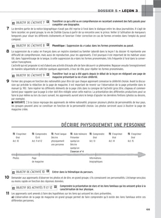 105
DOSSIER 5 – LEÇON 3
Transférer ce qui a été vu en compréhension en racontant oralement des faits passés pour
compléter une biographie.
La dernière partie de la notice biographique n’avait pas été reprise à l’oral dans le dialogue entre les deux journalistes. Il s’agit de
faire raconter, en grand groupe, la vie de Clotilde Courau à partir de sa rencontre avec le prince. Veiller à l’utilisation de marqueurs
temporels pour situer les différents événements et favoriser l’inter correction en cas de formes erronées dans l’emploi du passé
composé.
Phonétique : Suppression du e caduc dans les formes pronominales au passé.
La suppression du e caduc en français dans un registre standard ou familier (abordé dans la leçon 1 du dossier 4) représente une
difficulté de compréhension, mais aussi de reproduction, pour les apprenants. C’est pourquoi il est important de les habituer assez
tôt, dans l’apprentissage de la langue, à cette suppression du e dans les formes pronominales, très fréquente à l’oral dans la conver-
sation francophone.
L’activité qui est proposée ici est d’abord une activité d’écoute afin de faire découvrir ce phénomène. Repasser ensuite l’enregistrement
de manière séquentielle et solliciter quelques apprenants, à tour de rôle, pour répéter les formes pronominales.
Transférer tout ce qui a été appris depuis le début de la leçon en rédigeant une page de
magazine présentant la vie d’une célébrité.
Former des groupes en fonction des nationalités pour être sûr que chaque apprenant connaisse la célébrité choisie. Avant la discus-
sion qui précède la rédaction de la page de magazine, il est important de revenir sur l’observation de la page présentée dans le
manuel (p. 90) : faire repérer les différents éléments de la page cités dans la consigne de l’activité (gros titre, chapeau et commen-
taires) pour rappeler que la page à créer doit être rédigée selon cette matrice. La présentation des différentes productions peut se
faire le jour même ou lors du cours suivant, les apprenants auront alors le temps d’ajouter les dernières finitions (photos ou dessins,
par exemple).
z VARIANTE : Si la classe regroupe des apprenants de même nationalité, proposer plusieurs photos de personnalités de leur pays,
les groupes peuvent ainsi se constituer en fonction de la personnalité choisie. Les photos serviront aussi à illustrer la page de
magazine créée.
DÉCRIRE PHYSIQUEMENT UNE PERSONNE
Entrer dans la thématique du parcours.
Demander aux apprenants d’observer les photos et de dire, en grand groupe, s’ils connaissent ces personnalités. L’échange sera plus
ou moins rapide en fonction des réponses données.
Comprendre la présentation de stars et les liens familiaux qui les unissent grâce à la
caractérisation de leur physique.
Les apprenants sont amenés à faire des hypothèses sur les liens qui unissent les stars présentées.
a) L’observation de la page de magazine en grand groupe permet de faire comprendre qu’il existe des liens familiaux entre ces
différentes personnes.
2 OBJECTIF DES ACTIVITÉS 11 ET 12 1
2 OBJECTIF DE L’ACTIVITÉ 10 1
2 OBJECTIF DE L’ACTIVITÉ 9 1
2 OBJECTIF DE L’ACTIVITÉ 8 1
2 OBJECTIF DE L’ACTIVITÉ 7 1
7
8
9
10
11

 S’exprimer 
 Comprendre 
 Point langue 
 Aide-mémoire 
 Comprendre 
 S’exprimer 
 S’exprimer
Oral Écrit Décrire Présenter Oral Oral Oral
Act. 10 Act. 11 et 12 physiquement quelqu’un Act. 13 Act. 14 Act. 15
une personne Décrire
quelqu’un
S’exercer no 4
Photos Page Informations
de magazine biographiques
 