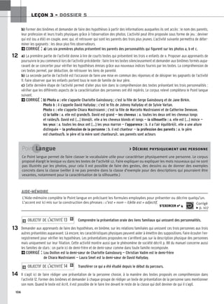 106
LEÇON 3 – DOSSIER 5
b) Former des binômes et demander de faire des hypothèses à partir des informations auxquelles ils ont accès : le nom des parents,
leur profession et leurs traits physiques grâce à l’observation des photos. L’activité peut être proposée sous forme de jeu : deviner
qui est (ou a été) en couple, avec qui, et retrouver qui sont les parents des trois plus jeunes. L’activité suivante permettra de déter-
miner les gagnants : les deux plus fins observateurs.
2CORRIGÉ : a
a)
) Les six premières photos présentent les parents des personnalités qui figurent sur les photos a, b et c.
a) La première partie de l’activité donne à lire de courts textes qui présentent les trois « enfants de ». Proposer aux apprenants de
poursuivre le jeu commencé lors de l’activité précédente : faire lire les textes silencieusement et demander aux binômes formés aupa-
ravant de se concerter pour vérifier les hypothèses émises grâce aux nouveaux indices fournis par les textes. La compréhension de
ces textes permet, par déduction, de retrouver les liens de parenté.
b) La seconde partie de l’activité est l’occasion de faire une mise en commun des réponses et de désigner les gagnants de l’activité
11. Faire observer que les enfants portent tous le nom de famille de leur père.
c) Cette dernière étape de l’activité permet d’aller plus loin dans la compréhension des textes présentant les trois personnalités :
vérifier que les différents aspects de la caractérisation des personnes ont été repérés. Le corpus relevé complètera le Point langue
suivant.
2CORRIGÉ : b
b)
) Photo a : elle s’appelle Charlotte Gainsbourg ; c’est la fille de Serge Gainsbourg et de Jane Birkin.
Photo b : il s’appelle David Hallyday ; c’est le fils de Johnny Hallyday et de Sylvie Vartan.
Photo c : elle s’appelle Chiara Mastroianni ; c’est la fille de Marcello Mastroianni et de Catherine Deneuve.
c
c)
) la taille : a. elle est grande/b. David est grand — les cheveux : a. toutes les deux ont les cheveux longs
et raides/b. David est [...] blond/c. elle a les cheveux blonds et longs — la silhouette : a. elle est [...] mince —
les yeux : a. toutes les deux ont [...] les yeux marron — l’apparence : b. il a l’air équilibré/c. elle a une allure
distinguée — la profession de la personne : b. il est chanteur — la profession des parents : a. le père
est chanteur/b. le père et la mère sont chanteurs/c. ses parents sont acteurs
Comprendre la présentation orale des liens familiaux qui unissent des personnalités.
Demander aux apprenants de faire des hypothèses, en binôme, sur les relations familiales qui unissent ces trois personnes aux trois
autres présentées auparavant. Là encore, les caractéristiques physiques peuvent aider à émettre des suppositions. Faire écouter l’en-
registrement pour vérifier les hypothèses. Les présentations proposées ne s’arrêtent pas sur la description physique des personnes
mais uniquement sur leur filiation. Cette activité montre aussi que le phénomène de société décrit p. 88 du manuel concerne aussi
les familles de stars : on parle ici de demi-frère et de demi-sœur comme dans toute famille recomposée.
2CORRIGÉ : Lou Doillon est la demi-sœur de Charlotte Gainsbourg — Christian Vadim est le demi-frère
de Chiara Mastroianni — Laura Smet est la demi-sœur de David Hallyday.
Transférer ce qui a été étudié depuis le début du parcours.
Il s’agit ici de faire rédiger une présentation de la personne choisie, à la manière des textes proposés en compréhension dans
l’activité 12. Former des binômes et demander à chaque groupe de rédiger un texte de présentation de la personne sans mentionner
son nom. Quand le texte est écrit, il est possible de le faire lire devant le reste de la classe qui doit deviner de qui il s’agit.
2 OBJECTIF DE L’ACTIVITÉ 14 1
2 OBJECTIF DE L’ACTIVITÉ 13 1
12
13
14
Point Langue  Décrire physiquement une personne
Ce Point langue permet de faire classer le vocabulaire utile pour caractériser physiquement une personne. Le corpus
proposé élargit le lexique vu dans les textes de l’activité 12. Faire expliquer ou expliquer les mots nouveaux qui ne sont
pas illustrés par les photos, pour cela il est possible de faire des gestes, des dessins ou de donner des exemples
concrets dans la classe (veiller à ne pas prendre dans la classe d’exemple pour des descriptions qui pourraient être
vexantes, notamment pour la caractérisation de la silhouette.)
L’Aide-mémoire complète le Point langue en précisant les formules employées pour présenter ou décrire quelqu’un.
L’accent est ici mis sur la construction des phrases : c’est + nom – il/elle est + adjectif.
S’EXERCER no 4
Corrigé
x p. 107
AIDE-MÉMOIRE
 