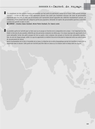 DOSSIER 5 – Carnet de voyage
109
Ce complément de liste propose d’autres personnalités qui font partie du patrimoine culturel de la France. Cette activité prolonge
l’activité 2 : la liste est plus longue et les apprenants peuvent sans doute plus facilement retrouver des noms de personnalités
répertoriés dans leur liste. En effet, plus de domaines sont représentés faisant apparaître des célébrités mondialement connues, car
médiatisées, et intervenant dans des catégories parfois plus populaires. Demander de repérer des personnalités sportives, la dernière
question de l’activité va dans ce sens.
2CORRIGÉ : Zinedine Zidane (football), Michel Platini (football), Éric Tabarly (voile)
La première partie de l’activité peut se faire seul ou en groupe en fonction de la composition de la classe : il est important de faire
établir la liste des dix plus grandes célébrités par des personnes originaires du même pays. Si la classe regroupe des apprenants d’une
seule nationalité, former des petits groupes de trois ou quatre, sinon composer des groupes en fonction des nationalités représen-
tées. Au sein de chaque groupe, veiller à ce que les apprenants se mettent d’accord en discutant et négociant entre eux selon le point
de vue personnel de chacun.
Après la présentation de la liste à l’ensemble de la classe, la rédaction de la notice biographique permet de transférer ce qui a été vu
auparavant dans le dossier. Cette partie de l’activité peut être faite en classe ou à la maison selon le temps dont on dispose.
5
6
 
