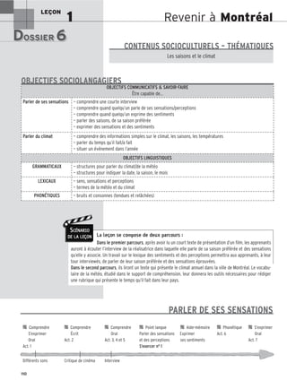 Revenir à Montréal
LEÇON
1
DOSSIER 6
DOSSIER 6
Les (nouveaux) animaux de compagnie, les animaux préférés des Français.
Les saisons et le climat
CONTENUS SOCIOCULTURELS – THÉMATIQUES
La leçon se compose de deux parcours :
Dans le premier parcours, après avoir lu un court texte de présentation d’un film, les apprenants
auront à écouter l’interview de la réalisatrice dans laquelle elle parle de sa saison préférée et des sensations
qu’elle y associe. Un travail sur le lexique des sentiments et des perceptions permettra aux apprenants, à leur
tour interviewés, de parler de leur saison préférée et des sensations éprouvées.
Dans le second parcours, ils liront un texte qui présente le climat annuel dans la ville de Montréal. Le vocabu-
laire de la météo, étudié dans le support de compréhension, leur donnera les outils nécessaires pour rédiger
une rubrique qui présente le temps qu’il fait dans leur pays.
OBJECTIFS COMMUNICATIFS  SAVOIR-FAIRE
Être capable de…
Parler de ses sensations — comprendre une courte interview
— comprendre quand quelqu’un parle de ses sensations/perceptions
— comprendre quand quelqu’un exprime des sentiments
— parler des saisons, de sa saison préférée
— exprimer des sensations et des sentiments
Parler du climat — comprendre des informations simples sur le climat, les saisons, les températures
— parler du temps qu’il fait/a fait
— situer un événement dans l’année
OBJECTIFS LINGUISTIQUES
GRAMMATICAUX — structures pour parler du climat/de la météo
— structures pour indiquer la date, la saison, le mois
LEXICAUX — sens, sensations et perceptions
— termes de la météo et du climat
PHONÉTIQUES — bruits et consonnes (tendues et relâchées)
OBJECTIFS SOCIOLANGAGIERS
110
SCÉNARIO
DE LA LEÇON
PARLER DE SES SENSATIONS

 Comprendre 
 Comprendre 
 Comprendre 
 Point langue 
 Aide-mémoire 
 Phonétique 
 S’exprimer
S’exprimer Écrit Oral Parler des sensations Exprimer Act. 6 Oral
Oral Act. 2 Act. 3, 4 et 5 et des perceptions ses sentiments Act. 7
Act. 1 S’exercer no 1
Différents sons Critique de cinéma Interview
 