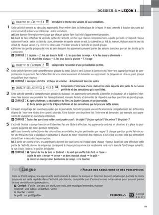 111
DOSSIER 6 – LEÇON 1
Introduire le thème des saisons lié aux sensations.
Cette activité renvoie au vécu des apprenants. Pour entrer dans la thématique de la leçon, ils sont amenés à écouter des sons qui
correspondent à diverses expériences, à des sensations.
a) Faire écouter l’enregistrement pour que chacun puisse faire l’activité d’appariement proposée.
b) Avant de faire effectuer la seconde partie de l’activité, vérifier que chacun comprenne bien à quelle période correspond chaque
saison en France : selon la date du cours, demander en quelle saison on est. Le calendrier, p. 168 du manuel, indique aussi le jour du
début de chaque saison, s’y référer si nécessaire. Procéder ensuite à l’activité en grand groupe.
c) Former des petits groupes de trois au sein desquels les apprenants peuvent parler des saisons dans leur pays et des bruits qu’ils
y associent.
2CORRIGÉ : 1. la pluie — 2. les pas dans la forêt — 3. les pas dans la neige — 4. le feu dans la cheminée —
5. le chant des oiseaux — 6. les jeux dans la piscine — 7. l’orage
Comprendre l’essentiel d’une présentation de film.
Cette activité permet une compréhension globale du texte. Celui-ci sert à poser le contexte de l’interview, support principal de com-
préhension du parcours. Faire d’abord lire le texte silencieusement et demander aux apprenants de proposer un titre en grand groupe
en justifiant leur réponse.
2CORRIGÉ : exemples de titre : Critique de cinéma — Actuellement dans les salles
Comprendre l’interview d’une réalisatrice dans laquelle elle parle de sa saison
préférée et des sensations qui y sont liées.
Cette activité permet la compréhension globale du dialogue : les apprenants sont amenés à identifier les locuteurs et le sujet de l’inter-
view. Faire écouter une première fois l’enregistrement, manuels fermés, et demander de répondre aux deux questions en grand groupe.
2CORRIGÉ : 1. Agnès Ruhlman, la réalisatrice du film Les Quatre Saisons, et un journaliste.
2. De la saison préférée d’Agnès Ruhlman et des sensations que lui procure cette saison.
À travers le repérage des questions posées par le journaliste, l’activité propose une vérification de la compréhension des différentes
étapes de l’interview et des divers points abordés. Faire écouter une deuxième fois l’interview et demander, par exemple, aux appre-
nants de souligner les questions entendues.
2CORRIGÉ : Toutes les questions notées sont posées sauf : Un objet ? Un jour spécial ? Un animal ? Un plaisir ?
L’activité finalise la compréhension de l’interview. Par une tâche à effectuer, les apprenants sont mis en situation, à la place du jour-
naliste qui prend des notes pendant l’interview.
a) Ils sont amenés à sélectionner les informations essentielles, les plus pertinentes par rapport à chaque question posée. Faire écou-
ter une troisième fois le dialogue et demander à chacun de noter l’essentiel des réponses, c’est-à-dire les mots-clés qui permettent
de restituer le sens de chaque réponse.
b) À partir des notes prises, les apprenants doivent dire quel sens est évoqué dans chaque réponse. Avant de faire effectuer cette
partie de l’activité, donner le lexique qui correspond à chaque pictogramme (ce vocabulaire sera repris dans le Point langue suivant) :
la vue, l’ouie, l’odorat, le goût et le toucher.
2CORRIGÉ : b) l’odeur du feu de bois ➞ l’odorat — le vent qui souffle très fort ➞ l’ouie —
la joie de voir la neige ➞ la vue — un bon chocolat chaud ➞ le goût —
Je construis mon premier bonhomme de neige. ➞ le toucher
2 OBJECTIF DES ACTIVITÉS 3, 4 ET 5 1
2 OBJECTIF DE L’ACTIVITÉ 2 1
2 OBJECTIF DE L’ACTIVITÉ 1 1
1
2
3
4
5
Point Langue  Parler des sensations et des perceptions
Dans ce Point langue, les apprenants sont amenés à classer le lexique en fonction du sens développé. La liste de mots
proposés est celle repérée dans l’activité précédente, complétée par d’autres termes nécessaires pour pouvoir parler
de ses sensations et perceptions.
2 Corrigé : l’ouie : un son, un bruit, une voix, une musique/entendre, écouter
l’
odorat : une odeur, un parfum/sentir
le toucher : sentir
le goût : un goût/goûter S’EXERCER no 1 Corrigé
x p. 113
 