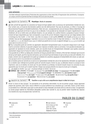 112
LEÇON 1 – DOSSIER 6
Phonétique : Bruits et consonnes.
a) Cette activité fait approcher les consonnes du français de façon globale selon un processus de représentation mentale des sons.
Pour certains sons, un travail de discrimination auditive sera fait ultérieurement. Pour plus de précisions, se référer à l’ouvrage de
Massia Kaneman-Pougatch et Elisabeth Guimbretiere, Plaisir des sons : enseignement des sons du français, Éditions Didier/Hatier, 1991.
Demander aux apprenants de fermer les yeux et de se détendre. Il est possible de leur demander de respirer régulièrement et pro-
fondément, afin de se mettre dans une attitude réceptive. Lire, par exemple, les « petites histoires » proposées et passer l’enregis-
trement de façon séquentielle pour faire correspondre ce qui est dit au bruit. Introduire chaque bruit par une image mentale selon
la technique du rêve éveillé : « C’est l’hiver, vous êtes à la maison, le vent souffle [fffffffffff]. Une tempête arrive [ʃ ʃ ʃ ʃ ʃ]. Vous
entendez l’eau qui bout [pppppppp], l’aspirateur [vvvvvvv] et la machine à laver le linge [tttt tttttttt]. » — C’est l’été, on entend
les cigales [s s s s s], une mouche [zzzz zzzz], le robinet qui goutte [d d d d d], un appareil ménager [    ], un scooter qui
passe dans la rue [b b b b b]. »
b) Pour la deuxième partie de l’activité, les apprenants réécoutent l’enregistrement seuls, et associent chaque bruit à une image.
Avant la correction collective, ils peuvent comparer leurs réponses en binôme. Après la correction, il est possible de demander aux
apprenants de reproduire les bruits entendus, après une nouvelle écoute de l’enregistrement. Demander aussi quelles consonnes
représentent chaque bruit et transcrire celles-ci en signes phonétiques au tableau.
Il est possible de se référer au tableau des consonnes du français présenté dans le manuel p. 181 et de faire remarquer que [s] [z] [t]
[d] [ʃ] [] sont aiguës, que [f] [v] [p] [b] sont graves, que [s] [t] [ʃ] [f] [p] sont tendues et que [z] [d] [] [v] [b] sont relâchées. À ce
propos, convenir avec les apprenants d’un geste qui symbolise les caractères aigu/grave et tendu/relâché afin d’avoir un code com-
mun qui pourra servir à la correction de ces phonèmes.
c) La troisième partie de l’activité est un exercice de représentation mentale des sons et de reproduction. Demander aux apprenants
de se remettre dans l’attitude de la première partie de l’activité (respirer, fermer les yeux, se détendre). Donner la consigne et faire
répertorier, seuls ou en binôme, les bruits que l’on peut entendre au printemps. Ils doivent ensuite trouver les consonnes les plus
appropriées pour les bruits qu’ils veulent exprimer. Chaque sous-groupe présente à la classe les bruits qu’il a imaginés.
Ex. : une abeille se réveille : [zzz zzz] — un poisson attrape un insecte : [b b b b]
2CORRIGÉ : b) 1. [fffffffffff] ➞ f. le vent — 2. [ʃ ʃ ʃ ʃ ʃ] ➞ e. une tempête de neige — 3. [pppppppp] ➞ b. de la vapeur
d’eau qui bout — 4. [    ] ➞ d. un appareil ménager — 5. [tttttttttttt] ➞ c. une machine à laver —
6. [s s s s s ] ➞ a. une cigale — 7. [zzzz zzzz] ➞ h. une mouche — 8. [d d d d d] ➞ g. une goutte d’eau —
9. [vvvvvvv] ➞ i. un aspirateur — 10. [b b b b b] ➞ j. un scooter
Transférer ce qui a été vu en compréhension depuis le début de la leçon.
Diviser la classe en deux groupes : les journalistes et les personnes interviewées. Au sein du premier groupe, chaque apprenant
prépare des questions, dans l’autre, chacun réfléchit à sa saison préférée et aux sensations qui y sont liées. Choisir, ou faire choisir,
un journaliste et un « interviewé » pour jouer la scène devant la classe. Demander une écoute active au reste de la classe : les apprenants
du second groupe repèrent les informations demandées (comme dans l’activité 4), ceux du premier notent l’essentiel des réponses
(à la manière de ce qui est proposé dans l’activité 5 b).
PARLER DU CLIMAT
2 OBJECTIF DE L’ACTIVITÉ 7 1
2 OBJECTIF DE L’ACTIVITÉ 6 1
Cet Aide-mémoire reprend dans l’interview des expressions et des mots liés à l’expression des sentiments. Il propose
un corpus enrichi et permet de fixer le lexique lié à cet acte de parole.
AIDE-MÉMOIRE
6
7

 Comprendre 
 
 Aide-mémoire 
 S’exprimer
Écrit Act. 9 Dire le temps qu’il fait, Écrit
Act. 8 parler du climat Act. 10
Situer dans l’année
S’exercer nos 2 et 3
Texte de présentation
du climat d’une ville
 