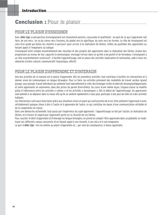 14
Introduction
Conclusion : Pour le plaisir
POUR LE PLAISIR D’ENSEIGNER
Avec Alter Ego, la perspective d’enseignement est résolument positive, rassurante et gratifiante : on part de ce que l’apprenant sait
faire, de son vécu ; on va du connu vers l’inconnu, du global vers le spécifique, du sens vers les formes. Le rôle de l’enseignant est
celui d’un guide qui balise les chemins à parcourir pour arriver à la réalisation de tâches, reflets du quotidien des apprenants ou
faisant appel à l’imaginaire, au ludique.
L’enseignant tient compte essentiellement des réussites et des progrès des apprenants dans la réalisation des tâches, évalue leur
progression au niveau de leur capacité à communiquer, envisage l’erreur dans ce qu’elle a de positif et de formateur. L’enseignant a
un rôle essentiellement constructif : il facilite l’apprentissage, met en place des activités implicantes et motivantes, aide à lever les
obstacles d’ordre culturel, communicatif, linguistique, affectif.
POUR LE PLAISIR D’APPRENDRE ET D’INTERAGIR
Une des priorités de ce manuel est le plaisir d’apprendre. Dès les premières activités, tout contribue à faciliter les interactions et à
donner envie de communiquer en langue étrangère. Pour ce faire, les activités prévoient des modalités de travail variées (grand
groupe, sous-groupe, travail individuel) qui amènent tout naturellement à créer des échanges riches et alternés (enseignant/apprenants
et entre apprenants en autonomie, dans des prises de parole diversifiées). Au cours d’une même leçon, l’espace-classe se modifie
grâce à l’alternance entre les activités « calmes » et les activités « dynamiques ». Dès le début de l’apprentissage, les apprenants
sont amenés à se déplacer dans la classe afin qu’ils se sentent rapidement à l’aise pour participer à des jeux de rôles et à des activités
ludiques.
Les interactions sont aussi favorisées grâce aux situations mises en place qui sont proches de la vie. Elles amènent l’apprenant à avoir
véritablement quelque chose à dire à l’autre et à apprendre de l’autre, ce qui constitue les bases d’une communication véritable et
de la coopération en classe.
Dans une démarche actionnelle, tout passe par l’expérience du sujet-apprenant : l’apprentissage se fait par l’action, la réalisation de
tâches, et à travers le regard que l’apprenant porte sur la réussite de ces tâches.
Pour susciter le désir d’apprendre et d’interagir en langue étrangère, on prend en compte l’être-apprenant dans sa globalité, en mobi-
lisant ses différents canaux sensoriels et en faisant appel à son ressenti, à son vécu et à son imaginaire.
Le pari d’Alter Ego : l’en-vie amène au plaisir d’apprendre et…, par voie de conséquence, à mieux apprendre.
 