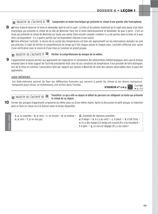113
DOSSIER 6 – LEÇON 1
Comprendre un texte touristique qui présente le climat d’une grande ville francophone.
a) Faire d’abord observer le texte et demander quel en est le sujet : Le titre et les photos montrent qu’il s’agit sans doute d’un texte
touristique qui présente le climat de la ville de Montréal. Faire lire le texte silencieusement et demander de quoi il parle : C’est un
texte qui présente le climat de Montréal sur toute une année. Faire ensuite compter combien il y a de parties dans le texte et à quoi
elles correspondent : il y a quatre parties qui correspondent chacune à une saison.
b) Faire effectuer l’activité : le dessin de la courbe des températures est bien sûr approximatif car les informations données ne sont
pas précises, il s’agit de vérifier la compréhension du temps qu’il fait chaque saison et chaque mois. L’activité s’effectue seul, suivie
d’une vérification avec le voisin et d’une mise en commun en grand groupe.
Vérifier la compréhension du lexique de la météo.
L’appariement proposé permet aux apprenants de s’approprier le vocabulaire des phénomènes météorologiques alors que le lexique
employé dans le texte support de l’activité précédente était celui lié aux variations de température. Il est possible de faire distinguer,
lors de la mise en commun, l’association faite par rapport aux saisons à Montréal de celle des saisons observables dans le pays des
apprenants.
2 OBJECTIF DE L’ACTIVITÉ 9 1
2 OBJECTIF DE L’ACTIVITÉ 8 1
Transférer ce qui a été vu depuis le début du parcours en rédigeant un texte qui présente
le climat de sa région.
Former des groupes d’apprenants originaires du même pays ou d’une même région. Après la discussion en petit groupe, la rédaction
peut se faire en classe ou à la maison selon le temps disponible.
2 OBJECTIF DE L’ACTIVITÉ 10 1
8
9
10
Cet Aide-mémoire permet de fixer les différentes formules qui servent à parler du climat et les divers marqueurs
temporels pour situer un événement, une action dans l’année.
S’EXERCER nos 2 et 3
Corrigé
x p. 113
AIDE-MÉMOIRE
S’EXERCER
–
CORRIGÉ
1. a. tu regardes — b. je sens — c. on écoute — d. on entend —
e. je sens — f. je ne vois pas
2. Exemples de réponses possibles :
a. Il neige ! — b. Il y a du vent ! — c. Il pleut ! — d. Il fait froid. —
e. Il y a des nuages./Le temps est couvert./Il y a du brouillard. —
f. Il gèle ! — g. Le ciel est dégagé !/Il y a du soleil !
 