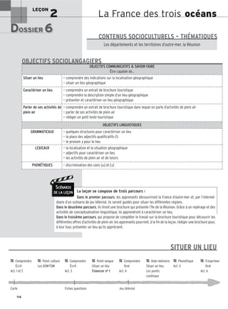 La France des trois océans
LEÇON
2
DOSSIER 6
DOSSIER 6
Les (nouveaux) animaux de compagnie, les animaux préférés des Français.
Les départements et les territoires d’outre-mer, la Réunion
CONTENUS SOCIOCULTURELS – THÉMATIQUES
La leçon se compose de trois parcours :
Dans le premier parcours, les apprenants découvriront la France d’outre-mer et, par l’intermé-
diaire d’un scénario de jeu télévisé, ils seront guidés pour situer les différentes régions.
Dans le deuxième parcours, ils liront une brochure qui présente l’île de la Réunion. Grâce à un repérage et des
activités de conceptualisation linguistique, ils apprendront à caractériser un lieu.
Dans le troisième parcours, qui propose de compléter le travail sur la brochure touristique pour découvrir les
différentes offres d’activités de plein air, les apprenants pourront, à la fin de la leçon, rédiger une brochure pour,
à leur tour, présenter un lieu qu’ils apprécient.
OBJECTIFS COMMUNICATIFS  SAVOIR-FAIRE
Être capable de…
Situer un lieu — comprendre des indications sur la localisation géographique
— situer un lieu géographique
Caractériser un lieu — comprendre un extrait de brochure touristique
— comprendre la description simple d’un lieu géographique
— présenter et caractériser un lieu géographique
Parler de ses activités de
plein air
— comprendre un extrait de brochure touristique dans lequel on parle d’activités de plein air
— parler de ses activités de plein air
— rédiger un petit texte touristique
OBJECTIFS LINGUISTIQUES
GRAMMATICAUX — quelques structures pour caractériser un lieu
— la place des adjectifs qualificatifs (1)
— le pronom y pour le lieu
LEXICAUX — la localisation et la situation géographique
— adjectifs pour caractériser un lieu
— les activités de plein air et de loisirs
PHONÉTIQUES — discrimination des sons [o] et [ɔ]
OBJECTIFS SOCIOLANGAGIERS
114
SCÉNARIO
DE LA LEÇON
SITUER UN LIEU

 Comprendre 
 Point culture 
 Comprendre 
 Point langue 
 Comprendre 
 Aide-mémoire 
 Phonétique 
 S’exprimer
Écrit Les DOM-TOM Écrit Situer un lieu Oral Situer un lieu Act. 5 Oral
Act. 1 et 2 Act. 3 S’exercer no 1 Act. 4 Les points Act. 6
cardinaux
Carte Fiches questions Jeu télévisé
 