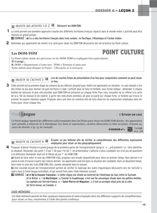 115
DOSSIER 6 – LEÇON 2
Découvrir les DOM-TOM.
La carte permet une première approche visuelle des différents territoires français répartis dans le monde entier. L’activité peut être
réalisée en grand groupe.
2CORRIGÉ : a) Il y a des territoires français dans trois océans : le Pacifique, l’Atlantique et l’océan Indien.
Demander aux apprenants de revenir à la carte pour situer les DOM-TOM découverts lors de la lecture du Point culture.
2 OBJECTIF DES ACTIVITÉS 1 ET 2 1
Lire de courtes fiches de présentation d’un lieu pour comprendre comment on peut situer
ce lieu.
Cette activité est la première étape du scénario du jeu télévisé, proposé pour mettre les apprenants en situation : ils sont amenés à lire
des fiches du jeu pour deviner de quel territoire il s’agit. L’activité peut se faire en binôme, sous forme ludique : demander à chaque
binôme de retrouver, le plus vite possible, quel DOM-TOM est présenté sur chaque fiche. Pour cela, conseiller de se référer à la carte
de la p. 102 du manuel et de repérer, à partir des indications données, de quoi on parle sur chaque fiche. Le binôme qui trouve le
premier les quatre réponses gagne. Proposer alors une mise en commun afin de faire observer les expressions employées dans les
fiches pour situer chaque lieu.
2 OBJECTIF DE L’ACTIVITÉ 3 1
Écouter un jeu télévisé afin de vérifier la compréhension des différentes expressions
employées pour situer un lieu géographiquement.
Proposer d’abord l’écoute en grand groupe de la première partie de l’enregistrement (jusqu’à : « ... précisément ! ») : faire identifier
la situation. Demander Qui parle ?, À qui ?, De quoi ? et Où ? : Un présentateur s’adresse à deux candidats lors d’un jeu de questions
à la télévision. Demander Quel est le thème du jeu ? : les DOM-TOM.
a) Avant de faire noter le nom des DOM-TOM cités, proposer une écoute séquentielle pour, dans un premier temps, faire deviner à la
classe le nom à trouver à partir des indices donnés : les apprenants sont mis dans la situation des candidats. Dans un deuxième temps,
faire noter le nom des trois DOM-TOM cités, comme demandé dans le manuel.
b) Une seconde écoute de l’enregistrement permet de vérifier le repérage des outils linguistiques découverts lors de l’activité 3,
repris dans le Point langue précédent, et qui seront fixés dans l’Aide-mémoire suivant.
2CORRIGÉ : a) et b) la Guyane française : « Cette région est située au nord-est de l’Amérique du Sud, entre le Surinam
et le Brésil. » — la Martinique : « Comme la Guadeloupe, c’est une île volcanique située dans les petites Antilles.
Sa capitale est Fort-de-France. » — Saint-Pierre-et-Miquelon : « C’est un archipel situé près de la côte
de Terre-neuve, au Canada. »
2 OBJECTIF DE L’ACTIVITÉ 4 1
1
2
3
4
POINT CULTURE
Les DOM-TOM
Le Point culture donne des précisions sur les DOM-TOM en expliquant leurs particularités.
HCorrigé :
B. DOM = Départements d’outre-mer ; TOM = Territoire d’outre-mer.
Noms utilisés pour désigner la France : l’Hexagone et la métropole.
Point Langue  Situer un lieu
Ce Point langue reprend les différents outils employés dans les fiches pour situer les DOM-TOM décrits : les apprenants
sont amenés à observer et à réemployer ces mots et expressions, certains découverts à cette occasion, d’autres au
cours du dossier 2 (p. 35 du manuel).
S’EXERCER no 1 Corrigé
x p. 118
Cet Aide-mémoire permet de fixer quelques expressions et mots employés dans les différents supports de compréhension
pour situer un lieu, notamment à l’aide des points cardinaux.
AIDE-MÉMOIRE
 