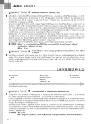 116
LEÇON 2 – DOSSIER 6
Phonétique : Discrimination des sons [o] et [ɔ].
Cette activité permet de faire différencier les deux timbres du /O/. En syllabe non accentuée, cette différence n’est pas très signifi-
cative, mais en syllabe accentuée (dernière syllabe du mot à la fin d’un groupe) la distinction est audible dans toutes les régions
de France. Il est donc utile de sensibiliser les apprenants étrangers à l’existence de ces deux phonèmes et de leur donner la clé
(simplifiée à ce niveau) du choix du timbre.
a) La première partie de l’activité consiste à exposer l’apprenant à l’écoute de ces deux timbres dans une série d’énoncés qui
comportent le même nombre de syllabes (4). Faire écouter l’enregistrement une première fois en entier et demander à la classe quels
sons reviennent le plus souvent : il s’agit ici de repérer si les apprenants entendent bien les deux timbres. Proposer ensuite une nou-
velle écoute de l’enregistrement (écoute séquentielle recommandée) pendant laquelle les apprenants devront compter les fois où ils
entendent le son [ɔ]. Une troisième écoute est nécessaire pour vérifier, avant de corriger.
b) La deuxième partie de l’activité consiste à conceptualiser la règle phonologique de base selon laquelle le timbre ouvert se retrouve
en syllabe fermée (terminée par un phonème consonantique) et le timbre fermé se retrouve en syllabe ouverte (terminée par un
phonème vocalique). À ce stade de l’apprentissage, on fera écouter des mots où les timbres du [o] et du [ɔ] confirment cette règle.
Passer l’enregistrement et demander aux apprenants de répondre aux questions.
c) Repasser l’enregistrement précédent et solliciter quelques apprenants pour répéter les mots, à tour de rôle.
2CORRIGÉ : a) Il y a 9 [ɔ] : en métropole/dans les DOM-TOM/on parle créole/on fait du sport/l’eau est très bonne/
en métropole/on a la Corse/en métropole.
b) 1. oui — 2. non
Transférer dans une activité ludique ce qui a été appris en compréhension depuis le début
du parcours.
L’activité permet de clore le scénario proposé autour du jeu télévisé, elle peut être faite sur le modèle du jeu écouté. Former des petits
groupes de trois. Demander à chaque groupe de préparer les fiches, puis l’un des apprenants joue le rôle de l’animateur et pose les
questions aux autres groupes. Noter le nombre de points obtenus par chaque équipe : celle qui en obtient le plus devient le groupe
champion en géographie.
CARACTÉRISER UN LIEU
Comprendre un texte qui présente un département d’outre-mer.
a) La première partie de l’activité permet de procéder, en grand groupe, à la compréhension globale du texte. En cas de difficultés
pour nommer l’île, proposer aux apprenants d’observer à nouveau la carte de la p. 102 du manuel.
b) La seconde partie de l’activité affine la compréhension du texte en faisant relever les points positifs de l’île présentée. Faire expli-
quer le lexique nouveau, les photos qui servent d’arrière-plan au texte peuvent pour cela être très utiles. Les phrases notées forment
un corpus observable pour le Point langue suivant.
La seconde question permet aux apprenants de donner leur point de vue sur l’efficacité de la présentation de l’île : la brochure par-
vient-elle à convaincre d’éventuels touristes ? Cette question permet aussi de faire une transition avec le parcours suivant : les appre-
nants sportifs seront peut-être plus attirés par cette destination car la dernière partie de l’extrait de la brochure s’adresse particu-
lièrement à ce type de public.
2CORRIGÉ : a) la Réunion
b) 1. « une grande diversité/une belle île montagneuse et volcanique/la nature est exubérante/l’île intense »
2 OBJECTIF DE L’ACTIVITÉ 7 1
2 OBJECTIF DE L’ACTIVITÉ 6 1
2 OBJECTIF DE L’ACTIVITÉ 5 1
5
6
7

 Comprendre 
 Point langue 
 Aide-mémoire
Écrit La place des adjectifs Caractériser un lieu
Act. 7 Le pronom y
S’exercer nos 2 et 3
Extrait d’une brochure touristique
 