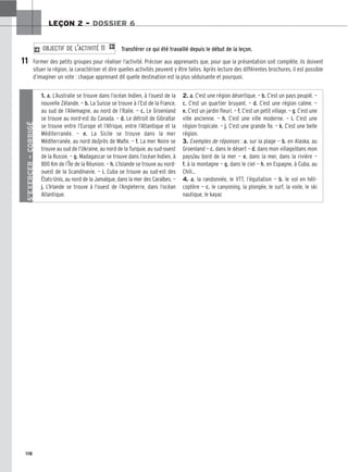118
LEÇON 2 – DOSSIER 6
Transférer ce qui été travaillé depuis le début de la leçon.
Former des petits groupes pour réaliser l’activité. Préciser aux apprenants que, pour que la présentation soit complète, ils doivent
situer la région, la caractériser et dire quelles activités peuvent y être faites. Après lecture des différentes brochures, il est possible
d’imaginer un vote : chaque apprenant dit quelle destination est la plus séduisante et pourquoi.
2 OBJECTIF DE L’ACTIVITÉ 11 1
11
S’EXERCER
–
CORRIGÉ
1. a. L’Australie se trouve dans l’océan Indien, à l’ouest de la
nouvelle Zélande. — b. La Suisse se trouve à l’Est de la France,
au sud de l’Allemagne, au nord de l’Italie. — c. Le Groenland
se trouve au nord-est du Canada. — d. Le détroit de Gibraltar
se trouve entre l’Europe et l’Afrique, entre l’Atlantique et la
Méditerranée. — e. La Sicile se trouve dans la mer
Méditerranée, au nord de/près de Malte. — f. La mer Noire se
trouve au sud de l’Ukraine, au nord de la Turquie, au sud-ouest
de la Russie. — g. Madagascar se trouve dans l’océan Indien, à
800 Km de l’Île de la Réunion. — h. L’Islande se trouve au nord-
ouest de la Scandinavie. — i. Cuba se trouve au sud-est des
États-Unis, au nord de la Jamaïque, dans la mer des Caraïbes. —
j. L’Irlande se trouve à l’ouest de l’Angleterre, dans l’océan
Atlantique.
2. a. C’est une région désertique. — b. C’est un pays peuplé. —
c. C’est un quartier bruyant. — d. C’est une région calme. —
e. C’est un jardin fleuri. — f. C’est un petit village. — g. C’est une
ville ancienne. — h. C’est une ville moderne. — i. C’est une
région tropicale. — j. C’est une grande île. — k. C’est une belle
région.
3. Exemples de réponses : a. sur la plage — b. en Alaska, au
Groenland — c. dans le désert — d. dans mon village/dans mon
pays/au bord de la mer — e. dans la mer, dans la rivière —
f. à la montagne — g. dans le ciel — h. en Espagne, à Cuba, au
Chili…
4. a. la randonnée, le VTT, l’équitation — b. le vol en héli-
coptère — c. le canyoning, la plongée, le surf, la voile, le ski
nautique, le kayac
 