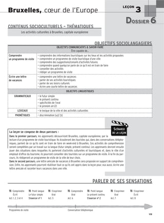 LEÇON
3
119
Bruxelles, cœur de l’Europe
La leçon se compose de deux parcours :
Dans le premier parcours, les apprenants découvriront Bruxelles, capitale européenne, par la
lecture d’un programme de visite touristique. Ils écouteront des touristes qui, dans des conversations télépho-
niques, parlent de ce qu’ils sont en train de faire en week-end à Bruxelles. Ces activités de compréhension
seront complétées par un travail sur la langue (futur simple, présent continu). Les apprenants devront ensuite
jouer des situations dans lesquelles ils parleront d’activités culturelles et touristiques et, dans le rôle d’un
employé d’office du tourisme, ils pourront conseiller des touristes sur un programme de visite. À la fin du par-
cours, ils rédigeront un programme de visite de la ville de leur choix.
Dans le second parcours, une lettre amicale de vacances à Bruxelles sera proposée en support de compréhen-
sion. Enfin, les apprenants pourront réutiliser tout ce qu’ils ont appris dans la leçon pour, eux aussi, écrire une
lettre amicale et raconter leurs vacances dans une ville.
SCÉNARIO
DE LA LEÇON
DOSSIER 6
DOSSIER 6
Les (nouveaux) animaux de compagnie, les animaux préférés des Français.
CONTENUS SOCIOCULTURELS – THÉMATIQUES
Les activités culturelles à Bruxelles, capitale européenne
OBJECTIFS COMMUNICATIFS  SAVOIR-FAIRE
Être capable de…
Comprendre
un programme de visite
— comprendre des informations touristiques sur les lieux et les activités proposées
— comprendre un programme de visite touristique d’une ville
— comprendre des suggestions/conseils d’activités futures
— comprendre quand quelqu’un parle de ce qu’il est en train de faire
— conseiller des activités
— rédiger un programme de visite
Écrire une lettre
de vacances
— comprendre une lettre de vacances
— parler de ses activités touristiques
— parler de ses loisirs culturels
— écrire une courte lettre de vacances
OBJECTIFS LINGUISTIQUES
GRAMMATICAUX — le futur simple
— le présent continu
— spécificités de l’oral
— le pronom on (2)
LEXICAUX — le lexique de la ville et des activités culturelles
PHONÉTIQUES — discrimination [o]/ [ɔ̃]
OBJECTIFS SOCIOLANGAGIERS

 Comprendre 
 Point langue 
 S’exprimer 
 Comprendre 
 Point langue 
 S’exprimer 
 S’exprimer
Écrit Le futur simple Oral Oral Le présent continu Oral Écrit
Act. 1, 2, 3 et 4 S’exercer no 1 Act. 5 Act. 6 S’exercer no 2 Act. 7 Act. 8
Programme de visite Conversation téléphonique
PARLER DE SES SENSATIONS
 