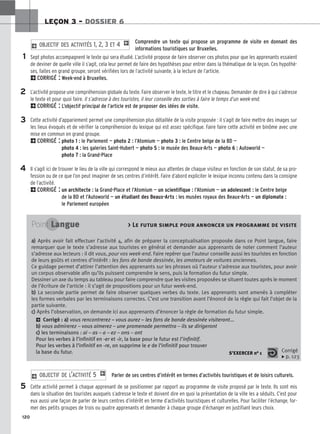 120
LEÇON 3 – DOSSIER 6
Comprendre un texte qui propose un programme de visite en donnant des
informations touristiques sur Bruxelles.
Sept photos accompagnent le texte qui sera étudié. L’activité propose de faire observer ces photos pour que les apprenants essaient
de deviner de quelle ville il s’agit, cela leur permet de faire des hypothèses pour entrer dans la thématique de la leçon. Ces hypothè-
ses, faites en grand groupe, seront vérifiées lors de l’activité suivante, à la lecture de l’article.
2CORRIGÉ : Week-end à Bruxelles.
L’activité propose une compréhension globale du texte. Faire observer le texte, le titre et le chapeau. Demander de dire à qui s’adresse
le texte et pour quoi faire. Il s’adresse à des touristes, il leur conseille des sorties à faire le temps d’un week-end.
2CORRIGÉ : L’objectif principal de l’article est de proposer des idées de visite.
Cette activité d’appariement permet une compréhension plus détaillée de la visite proposée : il s’agit de faire mettre des images sur
les lieux évoqués et de vérifier la compréhension du lexique qui est assez spécifique. Faire faire cette activité en binôme avec une
mise en commun en grand groupe.
2CORRIGÉ : photo 1 : le Parlement — photo 2 : l’Atomium — photo 3 : le Centre belge de la BD —
photo 4 : les galeries Saint-Hubert — photo 5 : le musée des Beaux-Arts — photo 6 : Autoworld —
photo 7 : la Grand-Place
Il s’agit ici de trouver le lieu de la ville qui correspond le mieux aux attentes de chaque visiteur en fonction de son statut, de sa pro-
fession ou de ce que l’on peut imaginer de ses centres d’intérêt. Faire d’abord expliciter le lexique inconnu contenu dans la consigne
de l’activité.
2CORRIGÉ : un architecte : la Grand-Place et l’Atomium — un scientifique : l’Atomium — un adolescent : le Centre belge
de la BD et l’Autoworld — un étudiant des Beaux-Arts : les musées royaux des Beaux-Arts — un diplomate :
le Parlement européen
2 OBJECTIF DES ACTIVITÉS 1, 2, 3 ET 4 1
1
2
3
4
5
Point Langue  Le futur simple pour annoncer un programme de visite
a
a)
) Après avoir fait effectuer l’activité 4, afin de préparer la conceptualisation proposée dans ce Point langue, faire
remarquer que le texte s’adresse aux touristes en général et demander aux apprenants de noter comment l’auteur
s’adresse aux lecteurs : il dit vous, pour vos week-end. Faire repérer que l’auteur conseille aussi les touristes en fonction
de leurs goûts et centres d’intérêt : les fans de bande dessinée, les amateurs de voitures anciennes.
Ce guidage permet d’attirer l’attention des apprenants sur les phrases où l’auteur s’adresse aux touristes, pour avoir
un corpus observable afin qu’ils puissent comprendre le sens, puis la formation du futur simple.
Dessiner un axe du temps au tableau pour faire comprendre que les visites proposées se situent toutes après le moment
de l’écriture de l’article : il s’agit de propositions pour un futur week-end.
b
b)
) La seconde partie permet de faire observer quelques verbes du texte. Les apprenants sont amenés à compléter
les formes verbales par les terminaisons correctes. C’est une transition avant l’énoncé de la règle qui fait l’objet de la
partie suivante.
c
c)
) Après l’observation, on demande ici aux apprenants d’énoncer la règle de formation du futur simple.
2 Corrigé : a
a)
) vous rencontrerez – vous aurez – les fans de bande dessinée visiteront...
b
b)
) vous admirerez – vous aimerez – une promenade permettra – ils se dirigeront
c
c)
) les terminaisons : ai – as – a – ez – ons – ont
Pour les verbes à l’infinitif en -er et -ir, la base pour le futur est l’infinitif.
Pour les verbes à l’infinitif en -re, on supprime le e de l’infinitif pour trouver
la base du futur. S’EXERCER no 1 Corrigé
x p. 123
Parler de ses centres d’intérêt en termes d’activités touristiques et de loisirs culturels.
Cette activité permet à chaque apprenant de se positionner par rapport au programme de visite proposé par le texte. Ils sont mis
dans la situation des touristes auxquels s’adresse le texte et doivent dire en quoi la présentation de la ville les a séduits. C’est pour
eux aussi une façon de parler de leurs centres d’intérêt en terme d’activités touristiques et culturelles. Pour faciliter l’échange, for-
mer des petits groupes de trois ou quatre apprenants et demander à chaque groupe d’échanger en justifiant leurs choix.
2 OBJECTIF DE L’ACTIVITÉ 5 1
 