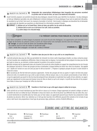 121
DOSSIER 6 – LEÇON 3
Comprendre des conversations téléphoniques dans lesquelles des personnes racontent
ce qu’elles sont en train de faire, au cours d’un week-end à Bruxelles.
Avant l’activité, proposer une première écoute des deux dialogues, manuels fermés, pour identifier les situations : les deux dialogues
se font par téléphone (portable), des amis téléphonent à Antoine (dialogue 1) et Sonia (dialogue 2) qui sont en week-end à Bruxelles.
Ils racontent ce qu’ils font. Faire ouvrir les manuels et procéder à l’activité : faire écouter le dialogue une deuxième fois et demander
aux apprenants de répondre aux questions en sélectionnant les informations pendant l’écoute.
2CORRIGÉ : 1. Antoine est sur la Grand-Place, Sonia est dans une petite rue du centre de Bruxelles.
2. Antoine boit un verre sur la terrasse d’un café. Sonia se promène.
3. La bière belge et le chocolat belge.
2 OBJECTIF DE L’ACTIVITÉ 6 1
Transférer dans des jeux de rôles ce qui a été vu en compréhension.
L’activité présente deux jeux de rôles qui permettent de réinvestir les divers outils linguistiques étudiés. Les deux scénarios propo-
sés font travailler des compétences différentes. Selon le temps dont on dispose, il est possible de faire préparer les deux jeux de rôle
par toute la classe ou, au contraire, certains joueront le premier et les autres le second.
a) Cette consigne met les apprenants dans une situation très proche de celles étudiées en support de compréhension lors de l’écoute
des dialogues (activité 6). Former des groupes de deux et demander à chaque binôme de choisir leur ville et la situation : Qui appelle
qui ?, Quelle est l’action en cours de celui qui joue le rôle du touriste ?... Proposer à quelques groupes de jouer la scène devant le
reste de la classe.
b) Ce second jeu de rôle fait intervenir plusieurs apprenants : former des groupes de trois ou quatre. Il s’agit ici de faire des propo-
sitions de visite, à la manière de ce qui a été vu dans le texte p. 106 du manuel, mais, ici, les conseils seront donnés à l’oral. Veiller à
ce que les apprenants qui jouent le rôle d’un touriste préparent leurs demandes en explicitant leurs goûts et leurs attentes. Les appre-
nants qui regarderont la scène pourront évaluer le jeu de rôles en disant ce qu’ils ont compris : le profil des touristes et les proposi-
tions faites à chacun par l’employé de l’office du tourisme.
Transférer à l’écrit tout ce qui a été appris depuis le début de la leçon.
Cette activité est un travail individuel qui peut être fait en classe ou à la maison. Chaque apprenant est amené à rédiger un texte à
la manière de celui lu en début de leçon. Demander à chacun de choisir une ville et de penser aux différents lieux de cette ville, ceux-
ci seront mentionnés et conseillés dans leur texte, pour un futur séjour. Les apprenants peuvent aussi illustrer leur production à l’aide
de photos (ou dessins). Attirer leur attention sur le fait que des touristes très différents peuvent être amenés à lire le texte et que
celui-ci doit fournir des propositions à tout type de personnes (âge, profession, centres d’intérêt différents...).
ÉCRIRE UNE LETTRE DE VACANCES
2 OBJECTIF DE L’ACTIVITÉ 8 1
2 OBJECTIF DE L’ACTIVITÉ 7 1
6
7
8
Point Langue  Le présent continu pour parler de l’action en cours
Pour faire compléter ce Point langue et proposer une autre écoute des dialogues. Les apprenants sont amenés à tirer
la règle de formation du présent continu à partir de l’observation des exemples donnés dans les dialogues.
2 Corrigé : Je suis en train de boire une excellente bière belge.
Les enfants sont en train de visiter le musée de la BD.
sujet + verbe être conjugué + en train de + verbe à l’infinitif S’EXERCER no 2 Corrigé
x p. 123

 Comprendre 
 Point langue 
 Phonétique 
 
 S’exprimer
Écrit Le pronom on Act. 11 Act. 12 Écrit
Act. 9 et 10 S’exercer n° 3 S’exercer n° 4 Act. 13
Lettre amicale
 
