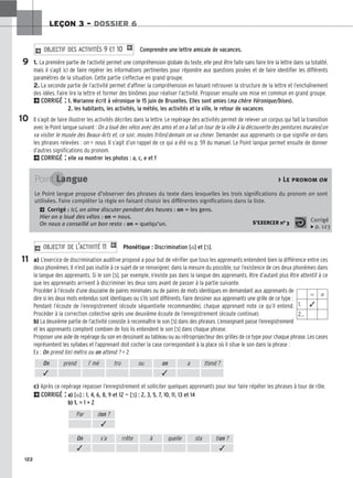 122
LEÇON 3 – DOSSIER 6
Comprendre une lettre amicale de vacances.
1. La première partie de l’activité permet une compréhension globale du texte, elle peut être faite sans faire lire la lettre dans sa totalité,
mais il s’agit ici de faire repérer les informations pertinentes pour répondre aux questions posées et de faire identifier les différents
paramètres de la situation. Cette partie s’effectue en grand groupe.
2. La seconde partie de l’activité permet d’affiner la compréhension en faisant retrouver la structure de la lettre et l’enchaînement
des idées. Faire lire la lettre et former des binômes pour réaliser l’activité. Proposer ensuite une mise en commun en grand groupe.
2CORRIGÉ : 1. Marianne écrit à véronique le 15 juin de Bruxelles. Elles sont amies (ma chère Véronique/bises).
2. les habitants, les activités, la météo, les activités et la ville, le retour de vacances
Il s’agit de faire illustrer les activités décrites dans la lettre. Le repérage des activités permet de relever un corpus qui fait la transition
avec le Point langue suivant : On a loué des vélos avec des amis et on a fait un tour de la ville à la découverte des peintures murales/on
va visiter le musée des Beaux-Arts et, ce soir, moules frites/demain on va chiner. Demander aux apprenants ce que signifie on dans
les phrases relevées : on = nous. Il s’agit d’un rappel de ce qui a été vu p. 59 du manuel. Le Point langue permet ensuite de donner
d’autres significations du pronom.
2CORRIGÉ : elle va montrer les photos : a, c, e et f
2 OBJECTIF DES ACTIVITÉS 9 ET 10 1
Phonétique : Discrimination [o] et [ɔ̃].
a) L’exercice de discrimination auditive proposé a pour but de vérifier que tous les apprenants entendent bien la différence entre ces
deux phonèmes. Il n’est pas inutile à ce sujet de se renseigner, dans la mesure du possible, sur l’existence de ces deux phonèmes dans
la langue des apprenants. Si le son [ɔ̃], par exemple, n’existe pas dans la langue des apprenants, être d’autant plus être attentif à ce
que les apprenants arrivent à discriminer les deux sons avant de passer à la partie suivante.
Procéder à l’écoute d’une douzaine de paires minimales ou de paires de mots identiques en demandant aux apprenants de
dire si les deux mots entendus sont identiques ou s’ils sont différents. Faire dessiner aux apprenants une grille de ce type :
Pendant l’écoute de l’enregistrement (écoute séquentielle recommandée), chaque apprenant note ce qu’il entend.
Procéder à la correction collective après une deuxième écoute de l’enregistrement (écoute continue).
b) La deuxième partie de l’activité consiste à reconnaître le son [ɔ̃] dans des phrases. L’enseignant passe l’enregistrement
et les apprenants comptent combien de fois ils entendent le son [ɔ̃] dans chaque phrase.
Proposer une aide de repérage du son en dessinant au tableau ou au rétroprojecteur des grilles de ce type pour chaque phrase. Les cases
représentent les syllabes et l’apprenant doit cocher la case correspondant à la place où il situe le son dans la phrase :
Ex : On prend l(e) métro ou on attend ? = 2
c) Après ce repérage repasser l’enregistrement et solliciter quelques apprenants pour leur faire répéter les phrases à tour de rôle.
2CORRIGÉ : a) [o] : 1, 4, 6, 8, 9 et 12 — [ɔ̃] : 2, 3, 5, 7, 10, 11, 13 et 14
b) 1. = 1 + 2
2 OBJECTIF DE L’ACTIVITÉ 11 1
9
10
11
Point Langue  Le pronom on
Le Point langue propose d’observer des phrases du texte dans lesquelles les trois significations du pronom on sont
utilisées. Faire compléter la règle en faisant choisir les différentes significations dans la liste.
2 Corrigé : Ici, on aime discuter pendant des heures : on = les gens.
Hier on a loué des vélos : on = nous.
On nous a conseillé un bon resto : on = quelqu’un. S’EXERCER no 3 Corrigé
x p. 123
⫽ ⫽
1. ✓
2…
On prend l’ mé tro ou on a ttend ?
✓ ✓
Par don ?
✓
On s’a rrête à quelle sta tion ?
✓ ✓
 