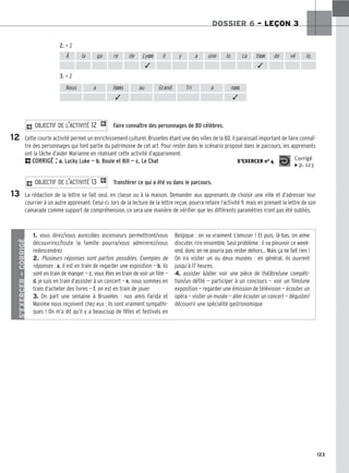 123
DOSSIER 6 – LEÇON 3
2. = 2
3. = 2
Faire connaître des personnages de BD célèbres.
Cette courte activité permet un enrichissement culturel. Bruxelles étant une des villes de la BD, il paraissait important de faire connaî-
tre des personnages qui font partie du patrimoine de cet art. Pour rester dans le scénario proposé dans le parcours, les apprenants
ont la tâche d’aider Marianne en réalisant cette activité d’appariement.
2CORRIGÉ : a. Lucky Luke — b. Boule et Bill — c. Le Chat
Transférer ce qui a été vu dans le parcours.
La rédaction de la lettre se fait seul, en classe ou à la maison. Demander aux apprenants de choisir une ville et d’adresser leur
courrier à un autre apprenant. Celui-ci, lors de la lecture de la lettre reçue, pourra refaire l’activité 9, mais en prenant la lettre de son
camarade comme support de compréhension, ce sera une manière de vérifier que les différents paramètres n’ont pas été oubliés.
2 OBJECTIF DE L’ACTIVITÉ 13 1
2 OBJECTIF DE L’ACTIVITÉ 12 1
S’EXERCER no 4 Corrigé
x p. 123
À la ga re de Lyon il y a une lo ca tion de vé lo.
✓ ✓
Nous a llons au Grand Tri a non.
✓ ✓
12
13
S’EXERCER
–
CORRIGÉ
1. vous direz/vous aurez/des ascenseurs permettront/vous
découvrirez/toute la famille pourra/vous admirerez/vous
redescendrez
2. Plusieurs réponses sont parfois possibles. Exemples de
réponses : a. il est en train de regarder une exposition — b. ils
sont en train de manger — c. vous êtes en train de voir un film —
d. je suis en train d’assister à un concert — e. nous sommes en
train d’acheter des livres — f. on est en train de jouer
3. On part une semaine à Bruxelles : nos amis Farida et
Maxime nous reçoivent chez eux ; ils sont vraiment sympathi-
ques ! On m’a dit qu’il y a beaucoup de fêtes et festivals en
Belgique : on va vraiment s’amuser ! Et puis, là-bas, on aime
discuter, rire ensemble. Seul problème : il va pleuvoir ce week-
end, donc on ne pourra pas rester dehors… Mais ça ne fait rien !
On ira visiter un ou deux musées : en général, ils ouvrent
jusqu’à 17 heures.
4. assister à/aller voir une pièce de théâtre/une compéti-
tion/un défilé — participer à un concours — voir un film/une
exposition — regarder une émission de télévision — écouter un
opéra — visiter un musée — aller écouter un concert — déguster/
découvrir une spécialité gastronomique
 
