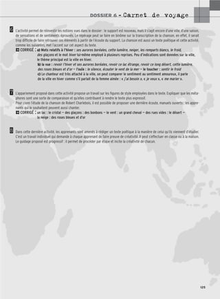 DOSSIER 6 – Carnet de voyage
125
6
7
8
L’activité permet de réinvestir les notions vues dans le dossier : le support est nouveau, mais il s’agit encore d’une ville, d’une saison,
de sensations et de sentiments éprouvés. Le repérage peut se faire en binôme sur la transcription de la chanson, en effet, il serait
trop difficile de faire retrouver ces éléments à partir de l’écoute du support. La chanson est aussi un texte poétique et cette activité,
comme les suivantes, met l’accent sur cet aspect du texte.
2CORRIGÉ : a) Mots relatifs à l’hiver : ses aurores boréales, cette lumière, neiger, les remparts blancs, le froid,
des glaçons et le mot hiver lui-même employé à plusieurs reprises. Peu d’indications sont données sur la ville,
le thème principal est la ville en hiver.
b) la vue : revoir l’hiver et ses aurores boréales, revoir ce lac étrange, revoir ce long désert, cette lumière,
des roses bleues et d’or — l’ouïe : le silence, écouter le vent de la mer — le toucher : sentir le froid
c) Le chanteur est très attaché à la ville, on peut comparer le sentiment au sentiment amoureux, il parle
de la ville en hiver comme s’il parlait de la femme aimée : « j’ai besoin », « je veux », « me marier ».
L’appariement proposé dans cette activité propose un travail sur les figures de style employées dans le texte. Expliquer que les méta-
phores sont une sorte de comparaison et qu’elles contribuent à rendre le texte plus expressif.
Pour clore l’étude de la chanson de Robert Charlebois, il est possible de proposer une dernière écoute, manuels ouverts ; les appre-
nants qui le souhaitent peuvent aussi chanter.
2CORRIGÉ : un lac : le cristal — des glaçons : des bonbons — le vent : un grand cheval — des rues vides : le désert —
la neige : des roses bleues et d’or
Dans cette dernière activité, les apprenants sont amenés à rédiger un texte poétique à la manière de celui qu’ils viennent d’étudier.
C’est un travail individuel qui demande à chaque apprenant de faire preuve de créativité. Il peut s’effectuer en classe ou à la maison.
Le guidage proposé est progressif : il permet de procéder par étape et incite la créativité de chacun.
 