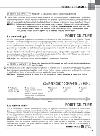 127
DOSSIER 7 – LEÇON 1
Comprendre un prospectus qui présente les six groupes d’aliments.
L’activité permet d’aborder le lexique de l’alimentation grâce à l’étude d’un document pédagogique, lui-même destiné, à l’origine, à des
enfants francophones. Faire observer le prospectus et demander aux apprenants à quoi sert ce document : Il permet de présenter les
différents groupes d’aliments. Faire ensuite effectuer l’activité d’appariement qui permet de nommer chaque grande famille d’aliments.
2CORRIGÉ : poissons et fruits de mer : crevette, sole, moules, homard et saumon — légumes frais : carotte, radis, salade,
haricots verts, poireau, pomme de terre, tomate et courgette — viandes et volailles : mouton, bœuf, porc, lapin,
poulet et dinde — produits laitiers : lait, fromages, beurre, yaourt et crème fraîche — fruits : pomme, orange,
poire, cerises, fraises et banane — légumes secs et céréales : pâtes, riz, lentilles et pain
2 OBJECTIF DE L’ACTIVITÉ 1 1
1
Comprendre des enfants qui, interrogés par une adulte, parlent des aliments qu’ils aiment
ou n’aiment pas.
Avant l’activité, faire écouter une première fois l’enregistrement et demander quelle est la situation : Une adulte pose des questions
à des enfants sur leurs goûts alimentaires. Faire ensuite effectuer l’activité : proposer aux apprenants de réécouter l’enregistrement
et, en même temps, d’observer le prospectus pour noter les aliments cités par les enfants.
2CORRIGÉ : les pommes de terres, les carottes, le riz, les courgettes, les bananes, les cerises, les fraises et les yaourts
(aux fruits)
COMPRENDRE / COMPOSER UN MENU
2 OBJECTIF DE L’ACTIVITÉ 2 1
2
POINT CULTURE
La semaine du goût
Ce Point culture permet d’apporter des informations sur l’historique de cette manifestation et d’en expliquer l’objectif.
Compléter l’activité précédente par l’observation en grand groupe du titre du support « La semaine du goût dans ton école » :
demander à qui s’adresse le prospectus et dans quelle situation. Pour aider les apprenants, attirer leur attention sur le mot
école et sur le tutoiement : le prospectus est fait pour des enfants à l’occasion de la semaine du goût. Afin que les apprenants
puissent mieux comprendre la visée de l’initiative, revenir au prospectus et demander de retrouver les conseils donnés aux
enfants : « Apprends à bien manger !... mange de tout ! »
Les deux dernières questions amènent les apprenants à comparer avec ce qui est organisé dans leur pays dans le même esprit
et, ensuite, ils peuvent dire ce qu’ils en pensent. Cette dernière partie du Point culture peut s’effectuer par petits groupes
pour favoriser les échanges d’expériences et de points de vue.
HCorrigé : Elle s’adresse aux enfants, pour développer des comportements alimentaires.

 Point culture 
 Aide-mémoire 
 Comprendre 
 S’exprimer 
 S’exprimer
Les repas en France Indiquer l’ingrédient principal Écrit Écrit Oral
S’exercer nos 1 et 2 d’un plat Act. 3 Act. 4 Act. 5
Indiquer un ingrédient important,
le parfum ou une façon de préparer
S’exercer no 3
Menus
POINT CULTURE
Les repas en France
Afin de comprendre les habitudes alimentaires des Français, les apprenants sont amenés à lire un menu de cantine scolaire
pour en considérer les récurrences. Faire d’abord observer le menu et demander aux apprenants de quoi il s’agit : C’est un
document qui présente les menus d’un des repas de la journée pour une semaine (sauf le week-end). Faire lire et compléter
le texte qui permettra aux apprenants d’orienter leur observation des menus et d’en déduire des règles quant aux habitudes
alimentaires des Français. Cette activité peut s’effectuer seul, suivie d’une mise en commun en grand groupe.
HCorrigé : Un repas ordinaire en France comporte en général quatre parties : une entrée, un plat principal, du fromage ou
un produit laitier, puis un dessert. Pour le plat principal, il y a de la viande, des œufs ou du poisson […] de la charcuterie
(saucisson, pâté, terrine) […] Le dessert est sucré : cela peut être un fruit, un gâteau, une crème, une crêpe, une mousse au
chocolat, une compote de pomme.
S’EXERCER nos 1 et 2
Corrigé
x p. 130
 