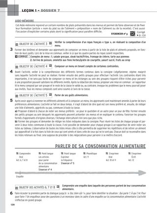 128
LEÇON 1 – DOSSIER 7
Vérifier la compréhension d’un repas français « type », en réalisant la composition d’un
menu.
Former des binômes et demander aux apprenants de composer un menu à partir de la liste de plats et aliments proposés, en fonc-
tion de leurs goûts. Lors de la mise en commun, veiller à ce que les quatre parties du repas soient respectées.
2CORRIGÉ : Exemples de menu : 1. salade grecque, steak haché/frites, fromage de chèvre, tarte aux pommes
2. terrine de poisson, omelette aux fines herbes/gratin de courgette, yaourt sucré, fruits au sirop
Composer un menu en tenant compte de certaines contraintes.
Avant l’activité, veiller à la compréhension des différents termes contenus dans la consigne (végétarienne, régime, maigrir)
sans laquelle l’activité ne peut se réaliser. Former ensuite des petits groupes pour effectuer l’activité. Les contraintes étant très
importantes, il ne sera pas facile de composer ce menu et les échanges au sein des groupes risquent d’être riches pour parvenir
à une proposition pouvant satisfaire les différents invités. Après la rédaction des menus, proposer une mise en commun : un rapporteur
lit le menu composé par son groupe et le reste de la classe le valide ou, au contraire, invoque les problèmes que le menu pourrait poser
aux invités. Tous les menus composés sont ainsi soumis à l’avis de la classe.
Parler de ses goûts alimentaires.
Après avoir appris à nommer les différents aliments et à composer un menu, les apprenants sont maintenant amenés à parler de leurs
préférences alimentaires. L’activité se fait en deux temps, il s’agit d’abord de dire quel est son menu préféré et, ensuite, de rédiger
une liste d’aliments, appréciés ou pas, commune à toute la classe.
a) Proposer d’abord à chacun de noter ses menus préférés : un pour le quotidien et un autre pour un jour de fête. Former ensuite
des petits groupes au sein desquels les apprenants peuvent présenter ces menus et en expliquer le contenu. Favoriser les groupes
formés d’apprenants d’origines diverses, l’échange interculturel n’en sera que plus riche.
b) Former des groupes et demander de rédiger les listes indiquées dans la consigne. Pour réunir les listes de chaque groupe et par-
venir à deux listes communes à toute la classe, il est possible de demander pour chaque groupe à un rapporteur de venir noter ses
listes au tableau. L’observation de toutes les listes mises côte à côte permettra de supprimer les répétitions et de retirer un aliment
qui apparaîtrait à la fois dans la liste de ceux qui sont aimés et dans celle de ceux qui ne le sont pas. Chacun doit se reconnaître dans
les listes retenues au final, cela suppose de procéder à des négociations pour parvenir à se mettre d’accord.
PARLER DE SA CONSOMMATION ALIMENTAIRE
Comprendre une enquête dans laquelle des personnes parlent de leur consommation
alimentaire.
Faire écouter la première partie du dialogue jusqu’à : « Oui, bien sûr ! », pour faire identifier la situation : Qui parle ?, À qui ? et Pour
quoi faire ? Un enquêteur pose des questions à un monsieur dans le cadre d’une enquête sur la consommation alimentaire. L’activité
s’effectue en grand groupe.
2 OBJECTIF DES ACTIVITÉS 6, 7 ET 8 1
2 OBJECTIF DE L’ACTIVITÉ 5 1
2 OBJECTIF DE L’ACTIVITÉ 4 1
2 OBJECTIF DE L’ACTIVITÉ 3 1
Cet Aide-mémoire reprend un certain nombre de plats présentés dans les menus et permet de faire observer et de fixer
leur formation (article + nom du plat ou de l’aliment + préposition + nom de l’aliment ou de la recette). C’est aussi
l’occasion d’expliciter certains plats dont la signification peut paraître difficile.
S’EXERCER no 3
Corrigé
x p. 130
AIDE-MÉMOIRE
3
4
5

 Comprendre 
 Point langue 
 Point langue 
 Phonétique 
 S’exprimer 
 S’exprimer
Oral Les articles Exprimer Act. 9 Oral Écrit
Act. 6, 7 et 8 pour parler la fréquence Act. 10 et 11 Act. 12
de sa consommation S’exercer n° 5
alimentaire
S’exercer n° 4
Enquête
6
 