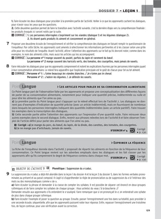 129
DOSSIER 7 – LEÇON 1
1. Faire écouter les deux dialogues pour procéder à la première partie de l’activité. Veiller à ce que les apprenants cachent les dialogues,
pour n’avoir sous les yeux que les questions.
2. Cette deuxième question permet de faire la transition avec l’activité suivante, c’est la dernière étape vers la compréhension finalisée :
les produits évoqués ici seront notés par la suite.
2CORRIGÉ : 1. Les personnes interrogées s’expriment sur les viandes (dialogue 1) et les légumes (dialogue 2).
2. Ils disent quels produits ils aiment et consomment en général.
Proposer une deuxième écoute de l’enregistrement et vérifier la compréhension des dialogues en faisant remplir le questionnaire de
l’enquêteur. Par cette tâche, les apprenants sont amenés à sélectionner les informations pertinentes et à les classer selon une grille
utile pour les résultats de l’enquête. Avant l’activité, attirer l’attention des apprenants sur le fait qu’ils devront noter, comme dans les
exemples, le nom des aliments cités, mais aussi les articles qui les accompagnent.
2CORRIGÉ : La personne n° 1 mange souvent du poulet, parfois du lapin et rarement du bœuf.
La personne n° 2 mange souvent des haricots verts, des tomates, des courgettes, mais jamais de navets.
Faire réécouter les dialogues pour que les apprenants comprennent et notent les explications fournies par les personnes interrogées quant
à leur consommation alimentaire. Le relevé fera apparaître que l’explication principale est le goût de chacun pour tel ou tel aliment.
2CORRIGÉ : Personne n° 1 : J’aime beaucoup les viandes blanches. / Je n’aime pas le cheval.
Personne n° 2 : J’adore les légumes. / Je déteste les navets.
Phonétique : Suppression du e caduc.
La suppression du e caduc a déjà été abordée dans la leçon 1 du dossier 4 et la leçon 3 du dossier 5, dans les formes verbales prono-
minales au présent et au passé composé. Il s’agit ici d’appréhender la règle de prononciation ou de suppression du e à l’intérieur des
mots ou des monosyllabiques comme « de ».
a) Faire écouter la phrase et demander à la classe de compter les syllabes. Il est possible de séparer cet énoncé en deux groupes
rythmiques et de faire compter les syllabes de chaque groupe : Vous achetez du veau / à la boucherie. //
Demander ensuite aux apprenants s’ils entendent le e souligné. Faire remarquer que si on prononçait le e, on entendrait une syllabe
de plus dans chaque groupe rythmique.
b) Faire écouter l’exemple et poser la question au groupe. Ensuite, passer l’enregistrement une fois dans sa totalité, puis procéder à
une seconde écoute, séquentielle, afin que les apprenants puissent noter leur réponse. Enfin, repasser l’enregistrement une troisième
fois, de façon continue, pour une vérification avant la correction.
2 OBJECTIF DE L’ACTIVITÉ 9 1
7
8
Point Langue  Les articles pour parler de sa consommation alimentaire
Ce Point langue part de l’observation faite par les apprenants et propose une conceptualisation des différentes façons
de parler de sa consommation alimentaire, notamment pour indiquer une quantité précise, indéterminée ou nulle et
pour dire les aliments que l’on aime ou pas.
a
a)
) La première partie du Point langue peut s’appuyer sur le relevé effectué lors de l’activité 7. Les dialogues ne don-
nent pas d’exemples d’indication de quantité précise (avec un article indéterminé), mais en fournissent de nombreux
dans lesquels les personnes interrogées indiquent des quantités indéterminées (avec un article partitif). Faire trouver
les exemples dans la transcription des dialogues.
b
b)
) Cette seconde partie attire l’attention des apprenants sur l’expression d’une quantité nulle. Faire retrouver deux
autres exemples dans le second dialogue. Enfin, revenir aux phrases relevées lors de l’activité 8 et faire observer l’em-
ploi de l’article défini pour parler des aliments que l’on aime ou pas.
2 Corrigé : a) Je mange du porc, du bœuf, du lapin, de la dinde, des carottes, des tomates, des courgettes.
b) Je ne mange pas d’artichauts. Jamais de navets.
S’EXERCER no 4 Corrigé
x p. 130
Point Langue  Exprimer la féquence
La fiche de l’enquêteur donnée dans l’activité 7 proposait de répartir les aliments en fonction de la fréquence de leur
consommation. Ce Point langue revient sur les adverbes employés dans les dialogues et les fait classer par les
apprenants afin qu’ils comprennent le degré de fréquence contenu dans chaque mot.
S’EXERCER no 5 Corrigé
x p. 130
9
 