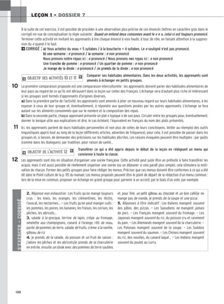 130
LEÇON 1 – DOSSIER 7
À la suite de cet exercice, il est possible de procéder à une observation plus précise de ces énoncés (lettres en caractère gras dans le
corrigé) en vue de conceptualiser la règle suivante : Quand on entend deux consonnes avant le « e », celui-ci est toujours prononcé.
Terminer cette activité en invitant les apprenants à lire chaque énoncé à voix haute, à tour de rôle, en faisant attention à la suppres-
sion du e quand il le faut.
2CORRIGÉ : a) Vous achetez du veau = 5 syllabes / à la boucherie = 4 syllabes. Le e souligné n’est pas prononcé.
b) une semaine : e prononcé / la semaine : e non prononcé
Nous prenons notre repas ici : e prononcé / Nous prenons nos repas ici : e non prononcé
Une tranche de pomme : e prononcé / Un quartier de pomme : e non prononcé
Je mange de la dinde : e prononcé / Je prends de la dinde : e non prononcé
Comparer ses habitudes alimentaires. Dans les deux activités, les apprenants sont
amenés à échanger en petits groupes.
La première comparaison proposée est une comparaison interculturelle : les apprenants doivent parler des habitudes alimentaires de
leur pays au regard de ce qu’ils ont découvert dans la leçon sur celles des Français. L’échange sera d’autant plus riche et intéressant
si les groupes sont formés d’apprenants d’origines diverses.
a) Dans la première partie de l’activité, les apprenants sont amenés à jeter un nouveau regard sur leurs habitudes alimentaires, à les
exposer à ceux de leur groupe et, éventuellement, à répondre aux questions posées par les autres apprenants. L’échange se fera
autant sur les aliments consommés que sur le nombre et la composition des repas.
b) Dans la seconde partie, chaque apprenant présente un plat « typique » de son pays. Circuler entre les groupes pour, éventuellement,
donner le lexique utile aux explications et dire, le cas échéant, l’équivalent en français du nom des plats présentés.
Ici, les apprenants parlent de leurs habitudes personnelles et non plus de celles de leurs concitoyens. Veiller au réemploi des outils
linguistiques appris tout au long de la leçon (différents articles, adverbes de fréquence), pour cela, il est possible de passer dans les
groupes et, si besoin, de demander des précisions sur les habitudes décrites. Les raisons évoquées peuvent être multiples : par goûts
(comme dans les dialogues), par tradition, pour raison de santé...
Transférer ce qui a été appris depuis le début de la leçon en rédigeant un menu qui
convienne à toute la classe.
Les apprenants sont mis en situation d’organiser une soirée française. Cette activité peut juste être un prétexte à faire transférer les
acquis, mais il est aussi possible de réellement organiser une soirée (ou un déjeuner si cela paraît plus simple), cela stimulera la moti-
vation de chacun. Former des petits groupes pour faire rédiger les menus. Préciser que ces menus doivent être conformes à ce qui a été
dit dans le Point culture de la p. 115 du manuel. Les menus proposés peuvent être le point de départ de la rédaction d’un menu commun :
lors de la mise en commun, proposer un échange en grand groupe pour parvenir à un accord, par le biais d’un vote, par exemple.
2 OBJECTIF DE L’ACTIVITÉ 12 1
2 OBJECTIF DES ACTIVITÉS 10 ET 11 1
10
11
12
S’EXERCER
–
CORRIGÉ
2. Réponse non exhaustive : Les fruits qu’on mange toujours
crus : les kiwis, les oranges, les clémentines, les litchis,
l’avocat, les nectarines… — Les fruits qu’on peut manger cuits :
les pommes, les poires, les bananes, les fraises, les cerises, les
pêches, les abricots…
3. salade à la grecque, terrine de lapin, crêpe au fromage,
omelette aux champignons, canard à l’orange, rôti de veau,
purée de pommes de terre, salade de fruits, crème à la vanille,
gâteau de riz
4. je prends de la salade, du poisson et un fruit de saison :
j’adore les pêches et les abricots/je prends de la charcuterie
en entrée, ensuite un steak avec des pommes de terre sautées
et, pour finir, un petit gâteau au chocolat et un bon café/je ne
mange pas de viande, je prends de la soupe et une pizza
5. Réponses à titre indicatif : Les Italiens mangent souvent
des pâtes, des pizzas. — Les Saoudiens ne mangent jamais
de porc. — Les Français mangent souvent du fromage. — Les
Japonais mangent souvent du riz, du poisson cru et rarement
du pain. — Les Allemands mangent souvent de la charcuterie. —
Les Polonais mangent souvent de la soupe. — Les Suédois
mangent souvent du saumon. — Les Chinois mangent souvent
du riz, des nouilles, du canard laqué… — Les Indiens mangent
souvent du poulet au curry.
 