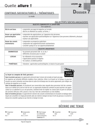 LEÇON
2
131
Quelle allure !
La leçon se compose de trois parcours :
Dans le premier parcours, les apprenants entreront dans l’univers de la mode en lisant une page
de magazine qui présente différents modèles d’une collection. Grâce à un travail sur le lexique, ils pourront
ensuite, eux aussi, présenter une tenue dans le cadre d’un échange avec les autres apprenants, puis rédiger une
rubrique de magazine sur la mode.
Dans le deuxième parcours, ils écouteront une conversation dans laquelle deux personnes font des commen-
taires sur le défilé qu’ils sont en train de voir. Les apprenants étudieront comment on peut exprimer une appré-
ciation sur un vêtement ou sur une personne, comment éviter de répéter les choses dont on parle en utilisant
des pronoms COD pour, enfin, pouvoir, à leur tour, faire des commentaires sur des modèles.
Dans le troisième parcours, ils apprendront à donner des conseils vestimentaires en écoutant un dialogue dans
lequel une conseillère en image personnelle aide une cliente à changer de look. À la fin du parcours, ils seront en
mesure de conseiller quelqu’un qui cherche à changer de style.
SCÉNARIO
DE LA LEÇON
DOSSIER 7
DOSSIER 7
Les (nouveaux) animaux de compagnie, les animaux préférés des Français.
CONTENUS SOCIOCULTURELS – THÉMATIQUES
La mode
OBJECTIFS COMMUNICATIFS  SAVOIR-FAIRE
Être capable de…
Décrire une tenue — comprendre une page de magazine sur la mode
— décrire un vêtement (sa couleur, sa forme...)
Donner une appréciation
positive/négative
— comprendre des appréciations sur l’apparence des personnes
— exprimer une appréciation positive/négative sur l’apparence d’une personne (vêtements, physique)
— nuancer son appréciation
Donner des conseils
vestimentaires
— comprendre un prospectus publicitaire
— comprendre des suggestions/conseils vestimentaires
— conseiller quelqu’un sur son apparence/habillement
OBJECTIFS LINGUISTIQUES
GRAMMATICAUX — les pronoms personnels COD : le, la, les, l’
— différentes structures pour le conseil
LEXICAUX — les vêtements et les accessoires
— l’appréciation positive et négative
— les couleurs, la taille/la pointure
PHONÉTIQUES — intonation : appréciation positive/négative, le doute et la persuasion
OBJECTIFS SOCIOLANGAGIERS

 S’exprimer 
 Comprendre 
 Point langue 
 S’exprimer 
 S’exprimer
Oral Écrit Les vêtements Oral Écrit
Act. 1 Act. 2, 3 et 4 et les accessoires Act. 5 Act. 6
S’exercer no 1
Page de magazine
DÉCRIRE UNE TENUE
 