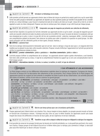 132
LEÇON 2 – DOSSIER 7
Introduire la thématique de la mode.
Cette première activité permet aux apprenants d’entrer dans le thème de la leçon en parlant de la mode à partir de ce qu’ils savent déjà.
Former des petits groupes et demander aux apprenants de répondre aux deux questions posées par l’activité. Il est possible de leur conseiller
de faire un « remue-méninges » pour trouver le maximum de noms de la mode ou de mots sur le sujet : chacun dit un mot et, un mot en
appelant un autre, les listes s’élargissent. Proposer une mise en commun pour faire comparer ce qui a été trouvé par chaque groupe.
Comprendre une page de magazine qui présente une collection de vêtements.
Avant de faire répondre à la question de l’activité, demander aux apprenants de dire ce qu’ils voient : une page de magazine qui pré-
sente une nouvelle collection de mode, les photos sont prises lors d’un défilé. C’est aussi l’occasion de donner le vocabulaire utile qui
sera réemployé par la suite, si celui-ci n’a pas été cité lors de la première activité : collection, mannequin, défilé... L’activité propose
une compréhension globale du document. Faire observer les photos pour aider à répondre à la question en grand groupe : les vête-
ments présentés sont des vêtements portés en hiver (gants, écharpe, manteau...)
2CORRIGÉ : automne-hiver
Faire lire la rubrique silencieusement et demander quel est son but : dans la rubrique « Coup de cœur pour », le magazine décrit les
modèles qui lui plaisent le plus dans cette nouvelle collection. Proposer ensuite d’effectuer l’appariement de l’activité qui permet de
vérifier la compréhension globale du texte.
2CORRIGÉ : premier commentaire : photo « pantalons » — deuxième commentaire : photo « robes »
L’activité propose d’affiner la compréhension de la rubrique : les apprenants doivent repérer quelles informations y sont données.
Faire faire cette activité seul ou à deux, il s’agit de la compréhension finalisée du support qui va vers une conceptualisation dans le
Point langue suivant.
2CORRIGÉ : informations données : la forme, la couleur, la matière, le motif, le type de vêtement
2 OBJECTIF DES ACTIVITÉS 2, 3 ET 4 1
2 OBJECTIF DE L’ACTIVITÉ 1 1
1
2
3
4
5
6
Point Langue  Les vêtements et les accessoires
Le Point langue revient sur les différentes informations repérées dans la rubrique du magazine. Il propose de classer,
d’enrichir le lexique lié à la description des vêtements et des accessoires. Pour chaque partie de ce Point langue, les
apprenants partent du support et sont amenés à compléter les listes à partir de leur observation. Les activités peuvent
être faites en binôme, suivies d’une mise en commun en grand groupe.
2 Corrigé : a) vêtements : un manteau – un bermuda – une jupe – un pantalon – un tailleur – une robe –
une veste – un top – un short – un costume – un tee-shirt – une chemise
accessoires : un chapeau – un bijou – un sac – une écharpe – une cravate – une ceinture – des gants –
une casquette – des chaussures
b) portés par un homme : une cravate – un costume
par une femme : une jupe – un tailleur – une robe – un top
par les deux : un manteau – un bermuda – un pantalon – une veste – une écharpe – un short – un tee-shirt –
une chemise – un chapeau – un bijou – un sac – une ceinture – des gants – une casquette – des chaussures
c) la couleur : rouge – bleu – noir – blanc – marron
la forme : une robe courte – un vêtement à manches courtes – des chaussures à talons hauts
la matière : en laine – en soie
le motif : à rayures – à fleurs
S’EXERCER no 1 Corrigé
x p. 136
Décrire une tenue prévue pour une circonstance particulière.
Chaque apprenant peut d’abord retenir une situation. Puis, chacun imagine la tenue adaptée. Les groupes peuvent ensuite se former
en fonction des circonstances choisies : l’échange sera plus riche car, pour la même situation, les apprenants auront sans doute
imaginé des tenues très différentes en fonction de leurs goûts, de leur expérience et de leurs habitudes.
Transférer ce qui a été vu depuis le début de la leçon en rédigeant la rubrique d’un magazine.
Il est possible de conserver les groupes formés pour les besoins de l’activité précédente, ou, si cela paraît plus pertinent, d’en consti-
tuer d’autres. Chaque groupe se met d’abord d’accord sur le thème retenu pour la rubrique, puis commence à rédiger. Le descriptif
peut aussi être illustré par un dessin créé pour l’occasion.
2 OBJECTIF DE L’ACTIVITÉ 6 1
2 OBJECTIF DE L’ACTIVITÉ 5 1
 