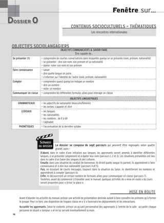 Fenêtre sur…
DOSSIER 0
DOSSIER 0
Les (nouveaux) animaux de compagnie, les animaux préférés des Français.
Les rencontres internationales
CONTENUS SOCIOCULTURELS – THÉMATIQUES
Le dossier se compose de sept parcours qui peuvent être regroupés selon quatre
grands axes :
D’abord, dans le cadre d’une initiation aux langues, les apprenants seront amenés à identifier différentes
langues, à se présenter simplement et à épeler leur nom (parcours 1, 2 et 3). Les situations présentées ont lieu
dans le cadre d’un Salon des langues et des cultures.
Ensuite, dans une situation de cocktail de bienvenue, ils diront quelle langue ils parlent, ils apprendront à faire
connaissance et à dire leur nationalité (parcours 4 et 5).
Puis, en écoutant de courts messages, toujours dans la situation du Salon, ils identifieront les nombres et
apprendront à compter (parcours 6).
Enfin, ils découvriront un certain nombre de formules utiles pour communiquer en classe (parcours 7).
Toutefois, avant de commencer à travailler avec le manuel, quelques activités de « mise en route » du cours
seront proposées pour « briser la glace ».
16
MISE EN ROUTE
OBJECTIFS COMMUNICATIFS  SAVOIR-FAIRE
Être capable de…
Se présenter (1) — comprendre de courtes conversations dans lesquelles quelqu’un se présente (nom, prénom, nationalité)
— se présenter : dire son nom, son prénom et sa nationalité
— épeler, noter son nom et son prénom
Faire connaissance — saluer
— dire quelle langue on parle
— s’informer sur l’identité de l’autre (nom, prénom, nationalité)
Compter — comprendre quand quelqu’un indique un nombre
— dire un nombre
— noter un nombre
Communiquer en classe — comprendre les différentes formules utiles pour interagir en classe
OBJECTIFS LINGUISTIQUES
GRAMMATICAUX — les adjectifs de nationalité (masculin/féminin)
— les verbes s’appeler et être
LEXICAUX — les langues
— les nationalités
— les nombres : de 0 à 69
— l’alphabet
PHONÉTIQUES — l’accentuation de la dernière syllabe
OBJECTIFS SOCIOLANGAGIERS
SCÉNARIO
DU DOSSIER
Avant d’aborder les activités du manuel, prévoir une activité de présentation destinée autant à faire connaître les prénoms qu’à former
le groupe. Pour ce faire, une disposition de l’espace classe en « U » favorisera les déplacements et les interactions.
Accueillir les apprenants. Selon le contexte, prévoir un accueil personnalisé des apprenants à l’entrée de la salle : accueillir chaque
personne en disant « bonjour » et en lui serrant éventuellement la main.
 