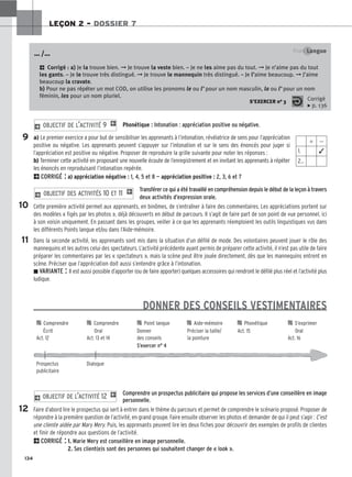 134
LEÇON 2 – DOSSIER 7
Phonétique : Intonation : appréciation positive ou négative.
a) Le premier exercice a pour but de sensibiliser les apprenants à l’intonation, révélatrice de sens pour l’appréciation
positive ou négative. Les apprenants peuvent s’appuyer sur l’intonation et sur le sens des énoncés pour juger si
l’appréciation est positive ou négative. Proposer de reproduire la grille suivante pour noter les réponses :
b) Terminer cette activité en proposant une nouvelle écoute de l’enregistrement et en invitant les apprenants à répéter
les énoncés en reproduisant l’intonation repérée.
2CORRIGÉ : a) appréciation négative : 1, 4, 5 et 8 — appréciation positive : 2, 3, 6 et 7
Transférer ce qui a été travaillé en compréhension depuis le début de la leçon à travers
deux activités d’expression orale.
Cette première activité permet aux apprenants, en binômes, de s’entraîner à faire des commentaires. Les appréciations portent sur
des modèles « figés par les photos », déjà découverts en début de parcours. Il s’agit de faire part de son point de vue personnel, ici
à son voisin uniquement. En passant dans les groupes, veiller à ce que les apprenants réemploient les outils linguistiques vus dans
les différents Points langue et/ou dans l’Aide-mémoire.
Dans la seconde activité, les apprenants sont mis dans la situation d’un défilé de mode. Des volontaires peuvent jouer le rôle des
mannequins et les autres celui des spectateurs. L’activité précédente ayant permis de préparer cette activité, il n’est pas utile de faire
préparer les commentaires par les « spectateurs », mais la scène peut être jouée directement, dès que les mannequins entrent en
scène. Préciser que l’appréciation doit aussi s’entendre grâce à l’intonation.
z VARIANTE : Il est aussi possible d’apporter (ou de faire apporter) quelques accessoires qui rendront le défilé plus réel et l’activité plus
ludique.
DONNER DES CONSEILS VESTIMENTAIRES
Comprendre un prospectus publicitaire qui propose les services d’une conseillère en image
personnelle.
Faire d’abord lire le prospectus qui sert à entrer dans le thème du parcours et permet de comprendre le scénario proposé. Proposer de
répondre à la première question de l’activité, en grand groupe. Faire ensuite observer les photos et demander de qui il peut s’agir : C’est
une cliente aidée par Mary Mery. Puis, les apprenants peuvent lire les deux fiches pour découvrir des exemples de profils de clientes
et finir de répondre aux questions de l’activité.
2CORRIGÉ : 1. Marie Mery est conseillère en image personnelle.
2. Ses client(e)s sont des personnes qui souhaitent changer de « look ».
2 OBJECTIF DE L’ACTIVITÉ 12 1
2 OBJECTIF DES ACTIVITÉS 10 ET 11 1
2 OBJECTIF DE L’ACTIVITÉ 9 1
Point Langue
2 Corrigé : a) Je la trouve bien. ➞ Je trouve la veste bien. – Je ne les aime pas du tout. ➞ Je n’aime pas du tout
les gants. – Je le trouve très distingué. ➞ Je trouve le mannequin très distingué. – Je l’aime beaucoup. ➞ J’aime
beaucoup la cravate.
b) Pour ne pas répéter un mot COD, on utilise les pronoms le ou l’ pour un nom masculin, la ou l’ pour un nom
féminin, les pour un nom pluriel.
… /…
S’EXERCER no 3 Corrigé
x p. 136
⫹ ⫺
1. ✓
2…
9
10
11
12

 Comprendre 
 Comprendre 
 Point langue 
 Aide-mémoire 
 Phonétique 
 S’exprimer
Écrit Oral Donner Préciser la taille/ Act. 15 Oral
Act. 12 Act. 13 et 14 des conseils la pointure Act. 16
S’exercer n° 4
Prospectus Dialogue
publicitaire
 