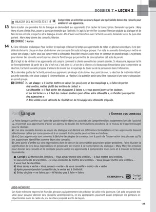 135
DOSSIER 7 – LEÇON 2
Comprendre un entretien au cours duquel une spécialiste donne des conseils pour
améliorer son apparence.
Faire écouter une première fois le dialogue en demandant aux apprenants d’en cacher la transcription. Demander qui parle : Mary
Mery et une cliente. Puis, poser la question énoncée par l’activité. Il s’agit ici de vérifier la compréhension globale du dialogue et de
faire le lien entre le prospectus et le dialogue écouté. Afin d’avoir une transition avec l’activité suivante, demander aussi de quoi elles
parlent : Mary Mery donne des conseils à Marion.
2CORRIGÉ : Marion
1. Faire réécouter le dialogue. Pour faciliter le repérage et laisser le temps aux apprenants de noter les phrases entendues, il est pos-
sible de diviser la classe en deux et de donner une consigne d’écoute à chaque groupe : l’un note les conseils donnés pour mettre en
valeur son visage, l’autre, ceux qui concernent la silhouette. Procéder ensuite à une mise en commun en grand groupe. Les phrases
pour donner des conseils seront reprises dans le Point langue qui permettra de conceptualiser cet acte de parole.
2. Il s’agit ici de vérifier si les apprenants ont compris comment la cliente accueille les conseils donnés. Si nécessaire, repasser la fin
de l’enregistrement (à partir de « Oui c’est vrai, c’est bien »). Le ton de la cliente a ici beaucoup d’importance pour comprendre sa
réaction, l’activité suivante propose d’ailleurs de revenir sur le repérage du doute ou de la persuasion dans l’intonation.
3. La dernière partie de l’activité permet aux apprenants de réagir et de donner leur point de vue : la réaction de la cliente n’étant
pas très tranchée, elle laisse la place à l’interprétation. La réponse à la question posée peut être l’occasion d’une courte discussion
en grand groupe.
2CORRIGÉ : 1. son visage : « il faut les mettre en valeur [les yeux] avec un bon maquillage », « évitez de porter
des lunettes, mettez plutôt des lentilles de contact »
sa silhouette : « il faut porter des chaussures à talons », « vous pouvez jouer sur les couleurs
et sur les formes », « il faut des couleurs sombres pour affiner votre silhouette », « n’hésitez pas à porter
des accessoires »
2. Elle semble assez satisfaite du résultat lors de l’essayage des vêtements proposés.
2 OBJECTIF DES ACTIVITÉS 13 ET 14 1
13
14
Point Langue  Donner des conseils
Le Point langue s’arrête sur l’acte de parole repéré dans les activités de compréhension, notamment lors de l’activité
14, et permet aux apprenants d’avoir un aperçu de toutes les formulations possibles (à ce niveau de l’apprentissage)
pour le réaliser.
a
a)
) L’un des conseils donnés au cours du dialogue est décliné en différentes formulations et les apprenants doivent
sélectionner celles qui correspondent à un conseil. Cette partie peut se faire en binôme.
b
b)
) et c
c)
) Les apprenants sont amenés à déduire des règles de construction à partir de l’observation des phrases qu’ils
ont auparavant identifiées comme étant des conseils.
d
d)
) Cette partie s’arrête sur des expressions dont le sens et la construction pourraient poser problème. Faire élucider la
signification de ces deux expressions en proposant de revenir à la transcription du dialogue : Mary Mery les emploie
pour donner ses conseils et le contexte pourra aider les apprenants à comprendre leurs sens et à trouver la formule
équivalente.
2 Corrigé : a) Mettez des lentilles. – Vous devez mettre des lentilles. – Il faut mettre des lentilles. –
Je vous conseille des lentilles. – Je vous conseille de mettre des lentilles. – Vous pouvez mettre des lentilles. –
Il vous faut des lentilles.
b) Vous devez + verbe – Vous pouvez + verbe – Je vous conseille + nom/+ de + verbe
c) Après pouvoir/vouloir/conseiller de, le verbe est à l’infinitif.
d) Évitez de faire = ne faites pas – N’hésitez pas à faire = faites
S’EXERCER no 4 Corrigé
x p. 136
Cet Aide-mémoire reprend et fixe des phrases qui permettent de préciser la taille et la pointure. Cet acte de parole est
utile pour pouvoir donner des conseils vestimentaires, et les apprenants pourront aussi employer les phrases ici
répertoriées dans le cadre du jeu de rôles proposé en fin de leçon.
AIDE-MÉMOIRE
 