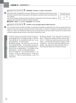 136
LEÇON 2 – DOSSIER 7
Phonétique : Intonation : le doute et la persuasion.
Dans cette activité, les apprenants ne peuvent s’appuyer que sur l’intonation des énoncés pour juger si
les phrases expriment le doute ou la persuasion. Leur proposer de reproduire la grille suivante pour noter
leurs réponses :
Faire ensuite réécouter l’enregistrement afin de solliciter les apprenants, à tour de rôle, pour répéter les
phrases, en leur demandant de reproduire l’intonation proposée.
2CORRIGÉ : doute : 1, 2, 4, 6 et 8 — persuasion : 3, 5, 7, 9 et 10
Transférer ce qui a été appris depuis le début du parcours.
Il y a ici plusieurs façons de former les binômes. Il est possible de demander aux apprenants de se mettre par groupe de deux, de
préparer la scène, puis de la jouer. On peut aussi diviser la classe en deux : d’un côté, les « conseillers en image personnelle » et, de
l’autre, les « clients » qui cherchent leur style. Puis, tirer au sort quel client va chez quel conseiller. Quel que soit le scénario choisi,
demander à quelques groupes de jouer la scène devant l’ensemble de la classe.
2 OBJECTIF DE L’ACTIVITÉ 16 1
2 OBJECTIF DE L’ACTIVITÉ 15 1
15
16
Doute Persuasion
1. ✓
2…
S’EXERCER
–
CORRIGÉ
1. Plusieurs réponses sont possibles. Exemples de réponses :
a. une casquette en jean — b. un pyjama en coton — c. des lunet-
tes de soleil/de vue — d. un pantalon en cuir/en jean — e. une
jupe longue/courte — f. un bijou fantaisie
2. Réponses possibles : Ces chaussures, je les trouve vrai-
ment originales/horribles. — Ces top models, elles sont très
belles/élégantes. — Cette robe, je la trouve élégante/horrible. —
Cette fille, elle est sublime/ridicule. — Ces modèles, ils sont
élégants/beaux. — Ce type, il est beau/élégant/ridicule.
3. a. Tu l’as acheté où ? — b. Je les trouve sublimes ! — c. Je
les adore ! — d. Moi, je ne l’aime pas du tout ! — e. Non, je ne
l’ai jamais vu ! — f. Moi, je le trouve intéressant. — g. Ah ! Tu la
trouves jolie ?
4. Réponses possibles : Il faut sélectionner des vêtements
légers. — Choisissez des matières naturelles comme le coton
ou le lin. — N’hésitez pas à prendre un pull pour les soirées
fraîches. — Vous devez être très prudent sur la plage : le soleil
est dangereux. — Vous pouvez mettre des lunettes pour vous
protéger. — Ayez toujours une crème solaire dans votre sac. —
Évitez l’exposition directe entre 13 heures et 16 heures.
 