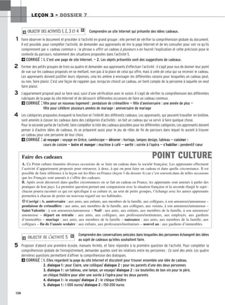 138
LEÇON 3 – DOSSIER 7
Comprendre un site Internet qui présente des idées cadeaux.
Faire observer le document et procéder à l’activité en grand groupe ; elle permet de vérifier la compréhension globale du document.
Il est possible, pour compléter l’activité, de demander aux apprenants de lire la page Internet et de les consulter pour voir ce qu’ils
comprennent par « cadeau commun » : la phrase « offrir un cadeau à plusieurs » en fournit l’explication et cette précision pose le
contexte du parcours, notamment des situations proposées dans l’activité 5.
2CORRIGÉ : 1. C’est une page de site Internet. — 2. Les objets présentés sont des suggestions de cadeaux.
Former des petits groupes de trois ou quatre et demander aux apprenants d’effectuer l’activité : il s’agit pour eux de donner leur point
de vue sur les cadeaux proposés en se mettant, non pas à la place de celui qui offre, mais à celle de celui qui va recevoir le cadeau.
Les apprenants doivent justifier leurs réponses, cela les amène à envisager les différentes raisons pour lesquelles un cadeau peut,
ou non, faire plaisir. C’est une façon de rappeler que, lorsqu’on choisit un cadeau, on tient compte de la personne à laquelle on veut
faire plaisir.
L’appariement proposé peut se faire seul, suivi d’une vérification avec le voisin. Il s’agit de vérifier la compréhension des différentes
rubriques de la page du site Internet et de découvrir différentes occasions de faire un cadeau commun.
2CORRIGÉ : fête pour un nouveau logement : pendaison de crémaillère — fête d’anniversaire : une année de plus —
fête pour célébrer plusieurs années de mariage : anniversaire de mariage
Les catégories proposées évoquent la fonction et l’intérêt des différents cadeaux. Les apprenants, qui peuvent travailler en binôme,
sont amenés à classer les cadeaux dans des catégories d’activités : on fait un cadeau qui va servir à faire quelque chose.
Pour la seconde partie de l’activité, faire compléter la liste des cadeaux possibles pour les différentes catégories. Les apprenants doivent
penser à d’autres idées de cadeaux, ils se préparent aussi pour le jeu de rôles de fin de parcours dans lequel ils auront à trouver
un cadeau pour une personne de leur choix.
2CORRIGÉ : a) voyager : voyage en Grèce, caméscope — décorer : horloge, lampes design, tableau — cuisiner :
cours de cuisine — boire et manger : machine à café — sortir : soirée à l’opéra — s’habiller : pendentif cœur
2 OBJECTIF DES ACTIVITÉS 1, 2, 3 ET 4 1
1
2
3
4
5
POINT CULTURE
Faire des cadeaux
A. Ce Point culture énumère diverses occasions de se faire un cadeau dans la société française. Les apprenants effectuent
l’activité d’appariement proposée pour retrouver, à deux, à qui on peut faire un cadeau et dans quelle circonstance. Il est
possible de faire référence à la leçon sur les fêtes en France (leçon 3 du dossier 4) car c’est souvent dans de telles occasions
que les Français sont amenés à s’offrir des cadeaux.
B. Après avoir découvert dans quelles circonstances on se fait un cadeau en France, les apprenants sont amenés à parler des
pratiques de leur pays. La première question permet une comparaison avec la situation française et la seconde élargit le sujet :
chacun pourra raconter ce qui est spécifique à sa culture et, au sein de petits groupes, l’échange avec les autres apprenants
permettra à chacun de porter un nouveau regard sur ses habitudes.
HCorrigé : A. anniversaire : aux amis, aux enfants, aux membres de la famille, aux collègues, à son amoureux/amoureuse –
pendaison de crémaillère : aux amis, aux membres de la famille, aux collègues, aux voisins, à son amoureux/amoureuse –
Saint-Valentin : à son amoureux/amoureuse – Noël : aux amis, aux enfants, aux membres de la famille, à son amoureux/
amoureuse – départ en retraite : aux amis, aux collègues, aux professeurs/instituteurs, aux employés, aux gardiens
d’immeubles – mariage : aux amis, aux membres de la famille – naissance : aux amis, aux membres de la famille, aux
collègues – fin de l’année scolaire : aux enfants, aux professeurs/instituteurs – nouvel an : aux gardiens d’immeubles
Comprendre des conversations amicales dans lesquelles des personnes échangent des idées
au sujet de cadeaux qu’elles souhaitent faire.
Proposer d’abord une première écoute, manuels fermés, et faire répondre à la première question de l’activité. Pour compléter la
compréhension globale de l’enregistrement, demander quelles sont les relations entre les personnes : Ce sont des amis. Les quatre
dernières questions permettent d’affiner la compréhension des dialogues.
2CORRIGÉ : 1. Elles regardent la page du site Internet et discutent pour trouver ensemble une idée de cadeau.
2. dialogue 1 : pour Claire, une collègue/ dialogue 2 : pour les parents d’une des deux personnes
3. dialogue 1 : un tableau, une lampe, un voyage/ dialogue 2 : six bouteilles de bon vin pour le père,
un chèque théâtre pour aller une soirée à l’opéra pour les deux parents
4. dialogue 1 : le voyage/ dialogue 2 : le chèque théâtre
5. dialogue 1 : 1 000 euros/ dialogue 2 : 150-200 euros
2 OBJECTIF DE L’ACTIVITÉ 5 1
 