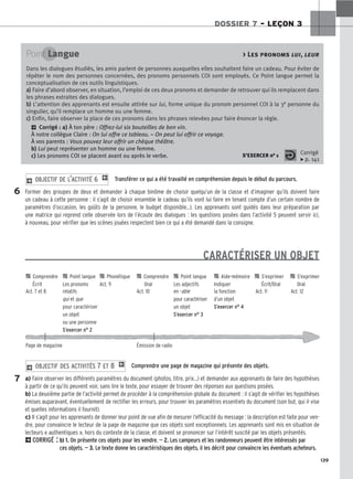 139
DOSSIER 7 – LEÇON 3
Transférer ce qui a été travaillé en compréhension depuis le début du parcours.
Former des groupes de deux et demander à chaque binôme de choisir quelqu’un de la classe et d’imaginer qu’ils doivent faire
un cadeau à cette personne : il s’agit de choisir ensemble le cadeau qu’ils vont lui faire en tenant compte d’un certain nombre de
paramètres (l’occasion, les goûts de la personne, le budget disponible...). Les apprenants sont guidés dans leur préparation par
une matrice qui reprend celle observée lors de l’écoute des dialogues : les questions posées dans l’activité 5 peuvent servir ici,
à nouveau, pour vérifier que les scènes jouées respectent bien ce qui a été demandé dans la consigne.
CARACTÉRISER UN OBJET
Comprendre une page de magazine qui présente des objets.
a) Faire observer les différents paramètres du document (photos, titre, prix...) et demander aux apprenants de faire des hypothèses
à partir de ce qu’ils peuvent voir, sans lire le texte, pour essayer de trouver des réponses aux questions posées.
b) La deuxième partie de l’activité permet de procéder à la compréhension globale du document : il s’agit de vérifier les hypothèses
émises auparavant, éventuellement de rectifier les erreurs, pour trouver les paramètres essentiels du document (son but, qui il vise
et quelles informations il fournit).
c) Il s’agit pour les apprenants de donner leur point de vue afin de mesurer l’efficacité du message : la description est faite pour ven-
dre, pour convaincre le lecteur de la page de magazine que ces objets sont exceptionnels. Les apprenants sont mis en situation de
lecteurs « authentiques », hors du contexte de la classe, et doivent se prononcer sur l’intérêt suscité par les objets présentés.
2CORRIGÉ : b) 1. On présente ces objets pour les vendre. — 2. Les campeurs et les randonneurs peuvent être intéressés par
ces objets. — 3. Le texte donne les caractéristiques des objets, il les décrit pour convaincre les éventuels acheteurs.
2 OBJECTIF DES ACTIVITÉS 7 ET 8 1
2 OBJECTIF DE L’ACTIVITÉ 6 1
Point Langue  Les pronoms lui, leur
Dans les dialogues étudiés, les amis parlent de personnes auxquelles elles souhaitent faire un cadeau. Pour éviter de
répéter le nom des personnes concernées, des pronoms personnels COI sont employés. Ce Point langue permet la
conceptualisation de ces outils linguistiques.
a
a)
) Faire d’abord observer, en situation, l’emploi de ces deux pronoms et demander de retrouver qui ils remplacent dans
les phrases extraites des dialogues.
b
b)
) L’attention des apprenants est ensuite attirée sur lui, forme unique du pronom personnel COI à la 3e personne du
singulier, qu’il remplace un homme ou une femme.
c
c)
) Enfin, faire observer la place de ces pronoms dans les phrases relevées pour faire énoncer la règle.
2 Corrigé : a) À ton père : Offrez-lui six bouteilles de bon vin.
À notre collègue Claire : On lui offre ce tableau. – On peut lui offrir ce voyage.
À vos parents : Vous pouvez leur offrir un chèque théâtre.
b) Lui peut représenter un homme ou une femme.
c) Les pronoms COI se placent avant ou après le verbe. S’EXERCER no 1 Corrigé
x p. 141
6
7

 Comprendre 
 Point langue 
 Phonétique 
 Comprendre 
 Point langue 
 Aide-mémoire 
 S’exprimer 
 S’exprimer
Écrit Les pronoms Act. 9 Oral Les adjectifs Indiquer Écrit/Oral Oral
Act. 7 et 8 relatifs Act. 10 en -able la fonction Act. 11 Act. 12
qui et que pour caractériser d’un objet
pour caractériser un objet S’exercer n° 4
un objet S’exercer n° 3
ou une personne
S’exercer n° 2
Page de magazine Émission de radio
 