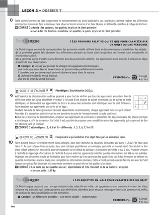 140
LEÇON 3 – DOSSIER 7
Phonétique : Discrimination [k]/[].
a) L’exercice de discrimination auditive proposé a pour but de vérifier que tous les apprenants entendent bien la
différence entre ces deux phonèmes. Procéder à l’écoute d’une dizaine de paires minimales, ou de paires de mots
identiques, en demandant aux apprenants de dire si les deux mots entendus sont identiques ou s’ils sont différents.
Faire dessiner aux apprenants une grille de ce type :
Pendant l’écoute de l’enregistrement (écoute séquentielle recommandée), chaque apprenant note ce qu’il entend.
Procéder à la correction collective après une deuxième écoute de l’enregistrement (écoute continue).
b) Après cet exercice de discrimination, proposer aux apprenants de s’entraîner à prononcer ces deux sons dans des phrases de type
« vire langue ». Afin de dynamiser l’activité, il est possible de proposer une compétition entre les apprenants qui essaieront de dire
ces phrases sans se tromper.
2CORRIGÉ : a) identiques : 2, 4, 8 et 11 — différents : 1, 3, 5, 6, 7, 9 et 10
Comprendre la présentation d’un objet faite par un animateur radio.
Faire d’abord écouter l’enregistrement, sans consigne, pour faire identifier la situation. Demander Qui parle ?, À qui ? et Pour quoi
faire ? : Au cours d’une émission radio, dans une rubrique quotidienne, un animateur présente un nouvel objet. Faire établir le lien
entre l’objet présenté et ceux de la page de magazine lue en début de parcours : l’animateur présente le sac à dos. Procéder ensuite
à l’activité. Le repérage effectué lors de l’activité 8 pourra aider les apprenants à vérifier quelles informations ont été ou non oubliées.
Proposer une deuxième écoute de l’émission pour faire repérer qu’il ne parle pas des qualités du sac à dos. Proposer de relever les
qualités mentionnées dans le texte pour compléter les informations données. Cette activité permet aussi de faire le lien avec le Point
langue suivant qui fait observer et comprendre comment on peut décrire les qualités d’un objet.
2CORRIGÉ : Il ne parle pas des qualités du sac : imperméable et très résistant, ni de sa matière : en nylon,
ni de son poids : 1,59 kg.
2 OBJECTIF DE L’ACTIVITÉ 10 1
2 OBJECTIF DE L’ACTIVITÉ 9 1
Point Langue  Les pronoms relatifs qui et que pour caractériser
un objet ou une personne
Ce Point langue permet de conceptualiser les pronoms relatifs utilisés dans le document pour caractériser les objets.
a
a)
) La première partie fait observer les différentes phrases du texte dans lesquelles ces formes sont employées et
énonce leur utilité.
b
b)
) La seconde partie s’arrête sur la fonction des deux pronoms relatifs : les apprenants sont amenés à déduire la règle
à partir de leur observation.
2 Corrigé : a) un sac qui permet de charger les appareils électroniques
une tente que vous lancez devant vous et qui retombe parfaitement montée
Il convient aux personnes qui partent plusieurs jours dans la nature.
b) Qui est le sujet du verbe qui suit.
Que est le COD du verbe qui suit.
S’EXERCER no 2 Corrigé
x p. 141
9
8
10
⫽ ⫽
1. ✓
2…
Point Langue  Les adjectifs en -able pour caractériser un objet
Ce Point langue propose une conceptualisation des adjectifs en -able. Les apprenants sont amenés à rechercher dans
le texte les adjectifs qui correspondent aux définitions données pour ensuite remarquer leur trait commun et, enfin,
en déduire la règle d’utilisation et de formation.
2 Corrigé : un téléphone portable – une tente pliable – imperméable
S’EXERCER no 3 Corrigé
x p. 141
Cette activité permet de faire comprendre le fonctionnement du texte publicitaire. Les apprenants doivent repérer les différentes
informations contenues dans le message. Faire observer les récurrences et en faire déduire les éléments essentiels à ce type de discours.
2CORRIGÉ : la tente : les couleurs, les qualités, le prix et le client potentiel
le sac à dos : la fonction, la matière, les qualités, le poids, le prix et le client potentiel
 