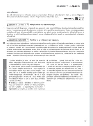 141
DOSSIER 7 – LEÇON 3
Rédiger un texte pour présenter un objet.
Une première activité d’expression est proposée aux apprenants : c’est une activité ludique dans laquelle ils sont amenés à faire
deviner, à leur voisin par exemple, des objets en se contentant de les caractériser, sans les nommer. Circuler entre les groupes pour,
éventuellement, fournir le lexique utile à la caractérisation et pour aider à nommer les objets présentés. Cette activité permet de
réemployer les outils linguistiques découverts dans le parcours et prépare à l’activité suivante au cours de laquelle la présentation
se fera à l’oral.
Transférer ce qui a été appris dans le parcours.
La scène peut se jouer seul ou à deux : l’animateur peut en effet présenter seul sa rubrique ou être « aidé » par un collègue qui le
sollicite et lui donne la réplique (comme dans le dialogue écouté dans l’activité 10). Il est possible d’évoquer ces deux scénarios avec
les apprenants et de leur faire choisir celui qu’ils souhaitent préparer. Attirer l’attention des apprenants sur la consigne : il s’agit de
présenter plusieurs objets. Leur demander de caractériser les objets en précisant qu’il s’agit de sélectionner les informations les plus
pertinentes pour chacun afin de convaincre les auditeurs de l’intérêt qu’ils présentent. Pour rendre l’activité plus proche d’une situation
authentique, il est possible de proposer à chaque apprenant ou binôme d’enregistrer sa présentation, comme on le fait pour une émission
de radio. L’écoute des différentes productions permettra aussi une inter correction.
2 OBJECTIF DE L’ACTIVITÉ 12 1
2 OBJECTIF DE L’ACTIVITÉ 11 1
Cet Aide-mémoire reprend et fixe des phrases qui permettent d’indiquer la fonction d’un objet. Le corpus cité pourra
être utile à la réalisation des deux activités d’expression qui clôturent la leçon.
S’EXERCER no 4
Corrigé
x p. 141
AIDE-MÉMOIRE
11
12
S’EXERCER
–
CORRIGÉ
1. je lui ai acheté un jeu vidéo — je pense que je vais lui
prendre une poupée — offre-leur des livres — non, je leur offre
ça chaque année — je suis sûr que ça leur fera plaisir
2. a. C’est un objet que les coiffeurs utilisent souvent et qui
sert à couper : une paire de ciseaux. — b. C’est un objet qui se
trouve dans la maison et qui sert à éclairer une pièce : une
lampe. — c. C’est un vêtement qu’on met quand il pleut et qui
permet de se protéger : un imperméable. — d. C’est un objet
qu’on utilise pour boire : un verre. — e. C’est un meuble qu’on
trouve dans une maison ou dans un jardin et qui permet de
s’asseoir : une chaise.
3. lavable : un sac à dos — portables : un téléphone, un télé-
viseur, une valise en cuir — pliables : une chaise, un parapluie,
une table — jetables : un appareil photo, des mouchoirs —
imperméables : un parapluie, un sac à dos, un sac en plastique
4. un téléviseur : Il permet de/il sert à/on l’utilise pour
regarder des émissions. — un ordinateur : Il permet de/il sert
à/on l’utilise pour aller sur Internet. — un appareil photo :
Il permet de/il sert à/on l’utilise pour prendre des photos. —
un caméscope : Il permet de/il sert à/on l’utilise pour filmer. —
un lecteur MP3 : Il permet de/il sert à/on l’utilise pour écouter
de la musique. — une valise : Elle permet de/elle sert à/on l’uti-
lise pour transporter des vêtements. — des lunettes : elles
permettent de/elles servent à/on les utilise pour mieux voir. —
une montre : elle permet de/elle sert à/on l’utilise pour savoir
l’heure.
 