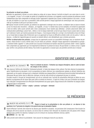 17
DOSSIER 0
Se présenter en disant son prénom.
■ Inviter les apprenants à former un cercle, debout au milieu de la classe. Amorcer l’activité en disant à son voisin dans le cercle :
« Je m’appelle… et vous ? ». À ce stade, les gestes et la répétition de la formule « je m’appelle » suivie du prénom du professeur seront
fondamentaux pour faire comprendre le message. Inciter l’apprenant à répondre puis à poser la même question à son voisin… et ainsi
de suite, de manière à ce que tous se présentent. Cette activité permet à chaque apprenant de communiquer avec deux personnes :
celle qui le précède et celle qui le suit dans le cercle.
■ Proposer ensuite l’activité suivante, qui amènera les apprenants à interagir avec les autres : se déplacer dans la classe en disant,
au fur et à mesure des rencontres : « Bonjour… je m’appelle… et vous ? ». Donner deux ou trois exemples, en incitant les apprenants
à faire de même. Cette courte activité aide à faire connaissance d’une manière plus détendue ; certains amorceront même une
communication authentique. Laisser faire… même si c’est en langue maternelle. Le but est que chacun trouve sa place dans la classe,
qu’il s’adresse à l’autre, qu’il prenne possession de l’espace… Il sera toujours temps de « corriger » les éventuelles erreurs et d’impo-
ser un travail dans la langue cible. N’intervenir que si un apprenant se trouve en difficulté ou hésite à aller vers les autres. Y aller en
douceur… le début de l’apprentissage est souvent un moment délicat, voire déstabilisant, pour certaines personnes.
Vérifier la mémorisation des prénoms. Lorsque tous les apprenants auront eu la possibilité d’échanger avec un maximum de per-
sonnes, refaire former le cercle. Vérifier alors s’ils ont retenu les prénoms : désigner chaque apprenant en demandant au groupe :
« Comment il/elle s’appelle ? ». Cette activité sera l’occasion d’introduire de manière naturelle les pronoms il/elle + verbe s’appeler.
Faire comprendre aux apprenants qu’il est important de mémoriser le prénom de chacun. Ne pas hésiter à « refaire un tour » rapide
pour vérifier si les prénoms ont été retenus. Puis inviter les apprenants à s’asseoir pour une première activité avec le manuel.
Poser le contexte du dossier : l’initiation aux langues étrangères, dans le cadre du Salon
des langues et des cultures.
Faire observer l’affiche afin d’identifier l’événement présenté : le Salon des langues et des cultures. Puis faire observer le programme :
après l’identification du document (c’est le programme du Salon), effectuer une compréhension globale en attirant l’attention des
apprenants sur les quatre rubriques qui le composent (initiation aux langues/films et conférences/concerts/cocktail international de
bienvenue). Ne pas rentrer dans le détail des rubriques, le but de cette activité est uniquement de poser le contexte.
Procéder ensuite à l’écoute de l’enregistrement, qui est en continuité avec l’activité de présentation effectuée en début de cours.
Montrer le programme afin de situer dans quel cadre on entend ces énoncés : il s’agit de « bribes » de cours d’initiation aux langues.
Faire réécouter l’enregistrement (en effectuant éventuellement une pause après chaque énoncé) afin d’identifier les langues (celles-
ci figurent dans le programme).
2CORRIGÉ : français — chinois — anglais — polonais — portugais — allemand
SE PRÉSENTER
Élargir le travail sur la présentation (« dire son prénom ») : on observe ici des
questions à la 2e personne du singulier et du pluriel ainsi que la demande d’épeler.
Avant d’effectuer l’activité, faire observer les dessins pour identifier la situation : les personnes font connaissance. Faire écouter les
dialogues afin de les associer aux dessins. Lors de la mise en commun, faire réécouter les situations avec des pauses entre chaque
dialogue pour justifier les réponses. Expliquer au fur et à mesure les nouveaux éléments (tu/vous, épeler).
2CORRIGÉ : 1c — 2a — 3b
Cette activité vient renforcer la précédente : faire associer les dialogues transcrits aux dessins.
2 OBJECTIF DES ACTIVITÉS 2 ET 3 1
2 OBJECTIF DE L’ACTIVITÉ 1 1
IDENTIFIER UNE LANGUE
1
2
3
 