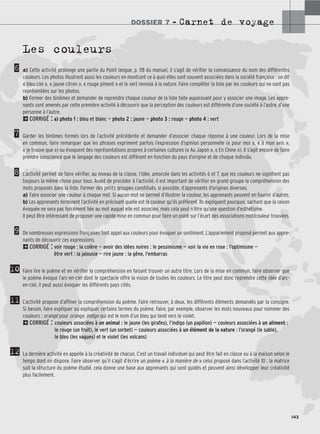 DOSSIER 7 – Carnet de voyage
143
6
7
8
9
10
11
12
Les couleurs
a) Cette activité prolonge une partie du Point langue, p. 118 du manuel, il s’agit de vérifier la connaissance du nom des différentes
couleurs. Les photos illustrent aussi les couleurs en montrant ce à quoi elles sont souvent associées dans la société française : on dit
« bleu ciel », « jaune citron », « rouge piment » et le vert renvoie à la nature. Faire compléter la liste par les couleurs qui ne sont pas
représentées sur les photos.
b) Former des binômes et demander de reprendre chaque couleur de la liste faite auparavant pour y associer une image. Les appre-
nants sont amenés par cette première activité à découvrir que la perception des couleurs est différente d’une société à l’autre, d’une
personne à l’autre.
2CORRIGÉ : a) photo 1 : bleu et blanc — photo 2 : jaune — photo 3 : rouge — photo 4 : vert
Garder les binômes formés lors de l’activité précédente et demander d’associer chaque réponse à une couleur. Lors de la mise
en commun, faire remarquer que les phrases expriment parfois l’expression d’opinion personnelle (« pour moi », « à mon avis »,
« je trouve que ») ou évoquent des représentations propres à certaines cultures (« Au Japon », « En Chine »). Il s’agit encore de faire
prendre conscience que le langage des couleurs est différent en fonction du pays d’origine et de chaque individu.
L’activité permet de faire vérifier, au niveau de la classe, l’idée, amorcée dans les activités 6 et 7, que les couleurs ne signifient pas
toujours la même chose pour tous. Avant de procéder à l’activité, il est important de vérifier en grand groupe la compréhension des
mots proposés dans la liste. Former des petits groupes constitués, si possible, d’apprenants d’origines diverses.
a) Faire associer une couleur à chaque mot. Si aucun mot ne permet d’illustrer la couleur, les apprenants peuvent en fournir d’autres.
b) Les apprenants terminent l’activité en précisant quelle est la couleur qu’ils préfèrent. Ils expliquent pourquoi, sachant que la raison
évoquée ne sera pas forcément liée au mot auquel elle est associée, mais cela peut n’être qu’une question d’esthétisme.
Il peut être intéressant de proposer une rapide mise en commun pour faire un point sur l’écart des associations mot/couleur trouvées.
De nombreuses expressions françaises font appel aux couleurs pour évoquer un sentiment. L’appariement proposé permet aux appre-
nants de découvrir ces expressions.
2CORRIGÉ : voir rouge : la colère — avoir des idées noires : le pessimisme — voir la vie en rose : l’optimisme —
être vert : la jalousie — rire jaune : la gêne, l’embarras
Faire lire le poème et en vérifier la compréhension en faisant trouver un autre titre. Lors de la mise en commun, faire observer que
le poème évoque l’arc-en-ciel dont le spectacle offre la vision de toutes les couleurs. Le titre peut donc reprendre cette idée d’arc-
en-ciel, il peut aussi évoquer les différents pays cités.
L’activité propose d’affiner la compréhension du poème. Faire retrouver, à deux, les différents éléments demandés par la consigne.
Si besoin, faire expliquer ou expliquer certains termes du poème. Faire, par exemple, observer les mots nouveaux pour nommer des
couleurs : orangé pour orange, indigo qui est le nom d’un bleu qui tend vers le violet.
2CORRIGÉ : couleurs associées à un animal : le jaune (les girafes), l’indigo (un papillon) — couleurs associées à un aliment :
le rouge (un fruit), le vert (un sorbet) — couleurs associées à un élément de la nature : l’orangé (le sable),
le bleu (les vagues) et le violet (les volcans)
La dernière activité en appelle à la créativité de chacun. C’est un travail individuel qui peut être fait en classe ou à la maison selon le
temps dont on dispose. Faire observer qu’il s’agit d’écrire un poème « à la manière de » celui proposé dans l’activité 10 : la matrice
suit la structure du poème étudié, cela donne une base aux apprenants qui sont guidés et peuvent ainsi développer leur créativité
plus facilement.
 