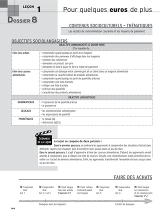 Pour quelques euros de plus
LEÇON
1
DOSSIER 8
DOSSIER 8
Les (nouveaux) animaux de compagnie, les animaux préférés des Français.
Les achats de consommation courante et les moyens de paiement
CONTENUS SOCIOCULTURELS – THÉMATIQUES
La leçon se compose de deux parcours :
Dans le premier parcours, on amènera les apprenants à comprendre des situations d’achat dans
différents rayons d’un magasin, puis à transférer leurs acquis dans un jeu de rôles.
Dans le second parcours, il s’agit d’apprendre à faire des courses alimentaires. D’abord, les apprenants seront
amenés à comprendre, puis à rédiger une liste de courses. Ensuite, une compréhension orale permettra de tra-
vailler sur l’achat de denrées alimentaires. Enfin, les apprenants transféreront l’ensemble de leurs acquis dans
un jeu de rôles.
OBJECTIFS COMMUNICATIFS  SAVOIR-FAIRE
Être capable de…
Faire des achats — comprendre quand quelqu’un parle d’un magasin
— comprendre des panneaux d’affichage dans les magasins
— nommer des commerces
— demander un produit, son prix
— demander le total à payer et dire le mode de paiement
Faire des courses
alimentaires
— comprendre un dialogue entre commerçant et un client dans un magasin alimentaire
— comprendre la caractérisation de produits alimentaires
— comprendre quand quelqu’un parle de quantités précises
— comprendre une liste d’achats
— rédiger une liste d’achats
— préciser des quantités
— caractériser des produits alimentaires
OBJECTIFS LINGUISTIQUES
GRAMMATICAUX — l’expression de la quantité précise
— le pronom en
LEXICAUX — les commerces/les commerçants
— les expressions de quantité
PHONÉTIQUES — la nasale [ɑ̃]
— distinction [ɑ̃]/[ɔ̃]
OBJECTIFS SOCIOLANGAGIERS
144
SCÉNARIO
DE LA LEÇON

 S’exprimer 
 Comprendre 
 Point langue 
 Point culture 
 S’exprimer 
 Comprendre 
 Point langue
Oral Oral Faire des achats Comment paient Oral Oral Les commerces
Act. 1 Act. 2, 3 et 4 S’exercer no 1 les Français Act. 5 Act. 6 et les commerçants
S’exercer no 2
Dialogues dans des magasins Extraits de dialogues
FAIRE DES ACHATS
 