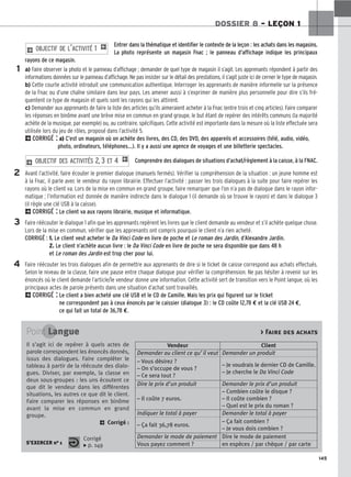 145
DOSSIER 8 – LEÇON 1
Entrer dans la thématique et identifier le contexte de la leçon : les achats dans les magasins.
La photo représente un magasin Fnac ; le panneau d’affichage indique les principaux
rayons de ce magasin.
a) Faire observer la photo et le panneau d’affichage ; demander de quel type de magasin il s’agit. Les apprenants répondent à partir des
informations données sur le panneau d’affichage. Ne pas insister sur le détail des prestations, il s’agit juste ici de cerner le type de magasin.
b) Cette courte activité introduit une communication authentique. Interroger les apprenants de manière informelle sur la présence
de la Fnac ou d’une chaîne similaire dans leur pays. Les amener aussi à s’exprimer de manière plus personnelle pour dire s’ils fré-
quentent ce type de magasin et quels sont les rayons qui les attirent.
c) Demander aux apprenants de faire la liste des articles qu’ils aimeraient acheter à la Fnac (entre trois et cinq articles). Faire comparer
les réponses en binôme avant une brève mise en commun en grand groupe, le but étant de repérer des intérêts communs (la majorité
achète de la musique, par exemple) ou, au contraire, spécifiques. Cette activité est importante dans la mesure où la liste effectuée sera
utilisée lors du jeu de rôles, proposé dans l’activité 5.
2CORRIGÉ : a) C’est un magasin où on achète des livres, des CD, des DVD, des appareils et accessoires (télé, audio, vidéo,
photo, ordinateurs, téléphones…). Il y a aussi une agence de voyages et une billetterie spectacles.
Comprendre des dialogues de situations d’achat/règlement à la caisse, à la FNAC.
Avant l’activité, faire écouter le premier dialogue (manuels fermés). Vérifier la compréhension de la situation : un jeune homme est
à la Fnac, il parle avec le vendeur du rayon librairie. Effectuer l’activité : passer les trois dialogues à la suite pour faire repérer les
rayons où le client va. Lors de la mise en commun en grand groupe, faire remarquer que l’on n’a pas de dialogue dans le rayon infor-
matique ; l’information est donnée de manière indirecte dans le dialogue 1 (il demande où se trouve le rayon) et dans le dialogue 3
(il règle une clé USB à la caisse).
2CORRIGÉ : Le client va aux rayons librairie, musique et informatique.
Faire réécouter le dialogue 1 afin que les apprenants repèrent les livres que le client demande au vendeur et s’il achète quelque chose.
Lors de la mise en commun, vérifier que les apprenants ont compris pourquoi le client n’a rien acheté.
CORRIGÉ : 1. Le client veut acheter le Da Vinci Code en livre de poche et Le roman des Jardin, d’Alexandre Jardin.
2. Le client n’achète aucun livre : le Da Vinci Code en livre de poche ne sera disponible que dans 48 h
et Le roman des Jardin est trop cher pour lui.
Faire réécouter les trois dialogues afin de permettre aux apprenants de dire si le ticket de caisse correspond aux achats effectués.
Selon le niveau de la classe, faire une pause entre chaque dialogue pour vérifier la compréhension. Ne pas hésiter à revenir sur les
énoncés où le client demande l’article/le vendeur donne une information. Cette activité sert de transition vers le Point langue, où les
principaux actes de parole présents dans une situation d’achat sont travaillés.
2CORRIGÉ : Le client a bien acheté une clé USB et le CD de Camille. Mais les prix qui figurent sur le ticket
ne correspondent pas à ceux énoncés par le caissier (dialogue 3) : le CD coûte 12,78 € et la clé USB 24 €,
ce qui fait un total de 36,78 €.
2 O
OB
BJ
JE
EC
CT
TI
IF
F D
DE
ES
S A
AC
CT
TI
IV
VI
IT
TÉ
ÉS
S 2
2,, 3
3 E
ET
T 4
4 1
2 O
OB
BJ
JE
EC
CT
TI
IF
F D
DE
E L
L’’A
AC
CT
TI
IV
VI
IT
TÉ
É 1
1 1
1
2
3
4
Point Langue
S’EXERCER no 1
Corrigé
x p. 149
 Faire des achats
Il s’agit ici de repérer à quels actes de
parole correspondent les énoncés donnés,
issus des dialogues. Faire compléter le
tableau à partir de la réécoute des dialo-
gues. Diviser, par exemple, la classe en
deux sous-groupes : les uns écoutent ce
que dit le vendeur dans les différentes
situations, les autres ce que dit le client.
Faire comparer les réponses en binôme
avant la mise en commun en grand
groupe.
2 Corrigé :
Vendeur Client
Demander au client ce qu’il veut Demander un produit
– Vous désirez ?
– On s’occupe de vous ?
– Ce sera tout ?
– Je voudrais le dernier CD de Camille.
– Je cherche le Da Vinci Code
Dire le prix d’un produit Demander le prix d’un produit
– Il coûte 7 euros.
– Combien coûte le disque ?
– Il coûte combien ?
– Quel est le prix du roman ?
Indiquer le total à payer Demander le total à payer
– Ça fait 36,78 euros.
– Ça fait combien ?
– Je vous dois combien ?
Demander le mode de paiement Dire le mode de paiement
Vous payez comment ? en espèces / par chèque / par carte
 