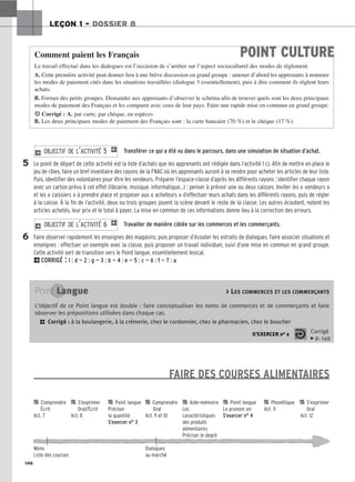 146
LEÇON 1 – DOSSIER 8
Transférer ce qui a été vu dans le parcours, dans une simulation de situation d’achat.
Le point de départ de cette activité est la liste d’achats que les apprenants ont rédigée dans l’activité 1 c). Afin de mettre en place le
jeu de rôles, faire un bref inventaire des rayons de la FNAC où les apprenants auront à se rendre pour acheter les articles de leur liste.
Puis, identifier des volontaires pour être les vendeurs. Préparer l’espace-classe d’après les différents rayons ; identifier chaque rayon
avec un carton prévu à cet effet (librairie, musique, informatique…) ; penser à prévoir une ou deux caisses. Inviter les « vendeurs »
et les « caissiers » à prendre place et proposer aux « acheteurs » d’effectuer leurs achats dans les différents rayons, puis de régler
à la caisse. À la fin de l’activité, deux ou trois groupes jouent la scène devant le reste de la classe. Les autres écoutent, notent les
articles achetés, leur prix et le total à payer. La mise en commun de ces informations donne lieu à la correction des erreurs.
Travailler de manière ciblée sur les commerces et les commerçants.
Faire observer rapidement les enseignes des magasins, puis proposer d’écouter les extraits de dialogues. Faire associer situations et
enseignes : effectuer un exemple avec la classe, puis proposer un travail individuel, suivi d’une mise en commun en grand groupe.
Cette activité sert de transition vers le Point langue, essentiellement lexical.
2CORRIGÉ : 1 : d — 2 : g — 3 : b — 4 : e — 5 : c — 6 : f — 7 : a
2 O
OB
BJ
JE
EC
CT
TI
IF
F D
DE
E L
L’’A
AC
CT
TI
IV
VI
IT
TÉ
É 6
6 1
2 O
OB
BJ
JE
EC
CT
TI
IF
F D
DE
E L
L’’A
AC
CT
TI
IV
VI
IT
TÉ
É 5
5 1
FAIRE DES COURSES ALIMENTAIRES
POINT CULTURE
Comment paient les Français
Le travail effectué dans les dialogues est l’occasion de s’arrêter sur l’aspect socioculturel des modes de règlement.
A. Cette première activité peut donner lieu à une brève discussion en grand groupe : amener d’abord les apprenants à nommer
les modes de paiement cités dans les situations travaillées (dialogue 3 essentiellement), puis à dire comment ils règlent leurs
achats.
B. Former des petits groupes. Demander aux apprenants d’observer le schéma afin de trouver quels sont les deux principaux
modes de paiement des Français et les comparer avec ceux de leur pays. Faire une rapide mise en commun en grand groupe.
HCorrigé : A. par carte, par chèque, en espèces
B. Les deux principaux modes de paiement des Français sont : la carte bancaire (70 %) et le chèque (17 %).
5
6
Point Langue  LES COMMERCES ET LES COMMERÇANTS
L’objectif de ce Point langue est double : faire conceptualiser les noms de commerces et de commerçants et faire
observer les prépositions utilisées dans chaque cas.
2 Corrigé : à la boulangerie, à la crèmerie, chez le cordonnier, chez le pharmacien, chez le boucher
S’EXERCER no 2 Corrigé
x p. 149

 Comprendre 
 S’exprimer 
 Point langue 
 Comprendre 
 Aide-mémoire 
 Point langue 
 Phonétique 
 S’exprimer
Écrit Oral/Écrit Préciser Oral Les Le pronom en Act. 11 Oral
Act. 7 Act. 8 la quantité Act. 9 et 10 caractéristiques S’exercer n° 4 Act. 12
S’exercer n° 3 des produits
alimentaires
Préciser le degré
Menu Dialogues
Liste des courses au marché
 
